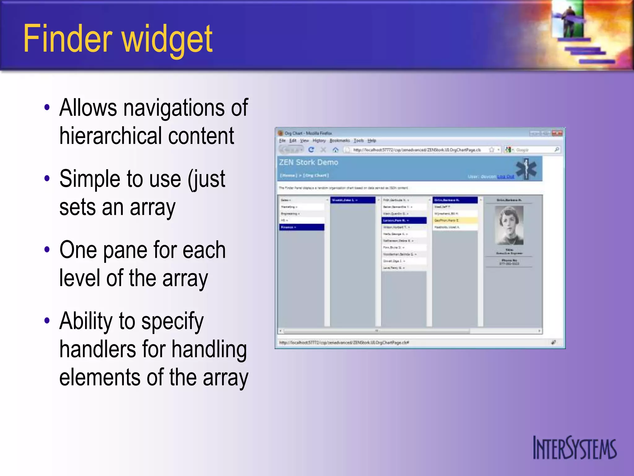 Finder widget
 • Allows navigations of
   hierarchical content
 • Simple to use (just
   sets an array
 • One pane for each
   level of the array
 • Ability to specify
   handlers for handling
   elements of the array
 