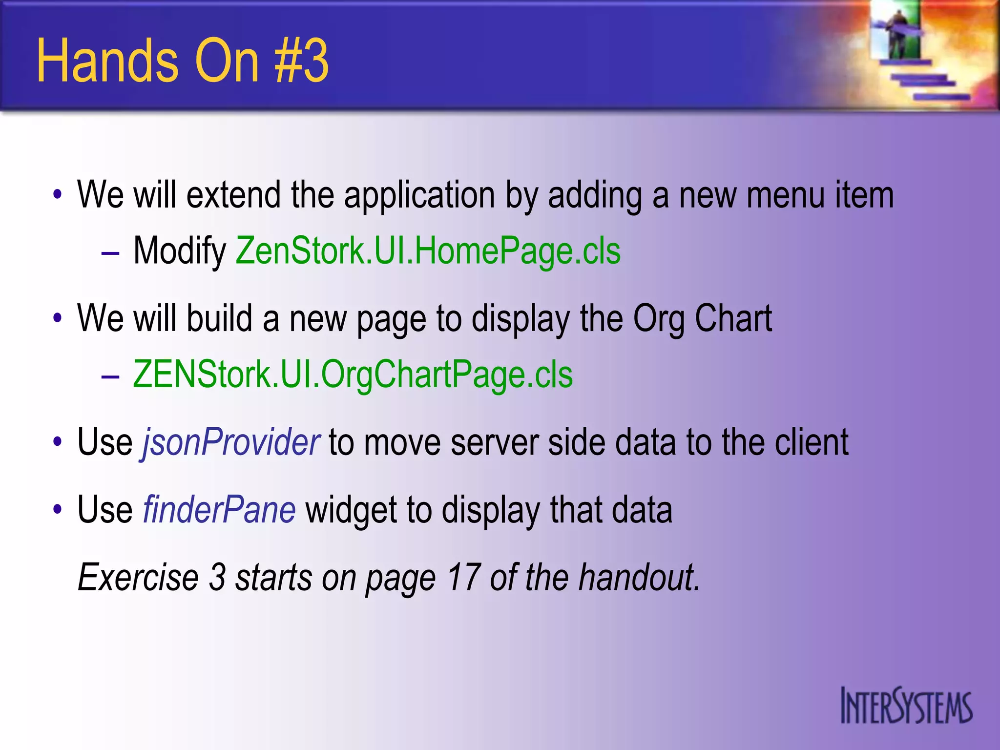 Hands On #3

• We will extend the application by adding a new menu item
   – Modify ZenStork.UI.HomePage.cls
• We will build a new page to display the Org Chart
   – ZENStork.UI.OrgChartPage.cls
• Use jsonProvider to move server side data to the client
• Use finderPane widget to display that data
 Exercise 3 starts on page 17 of the handout.
 