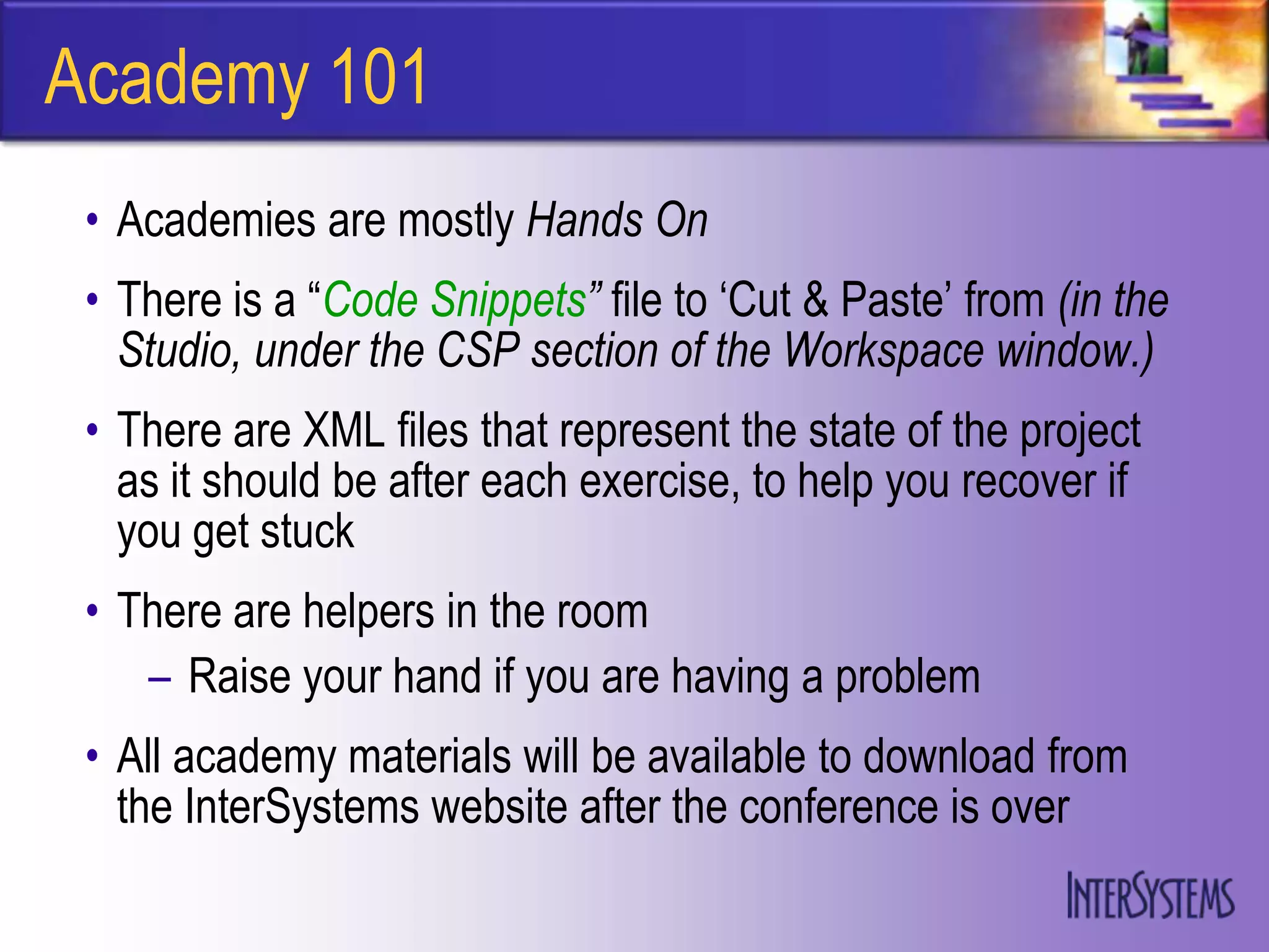 Academy 101
 • Academies are mostly Hands On
 • There is a “Code Snippets” file to „Cut & Paste‟ from (in the
   Studio, under the CSP section of the Workspace window.)
 • There are XML files that represent the state of the project
   as it should be after each exercise, to help you recover if
   you get stuck
 • There are helpers in the room
    – Raise your hand if you are having a problem
 • All academy materials will be available to download from
   the InterSystems website after the conference is over
 