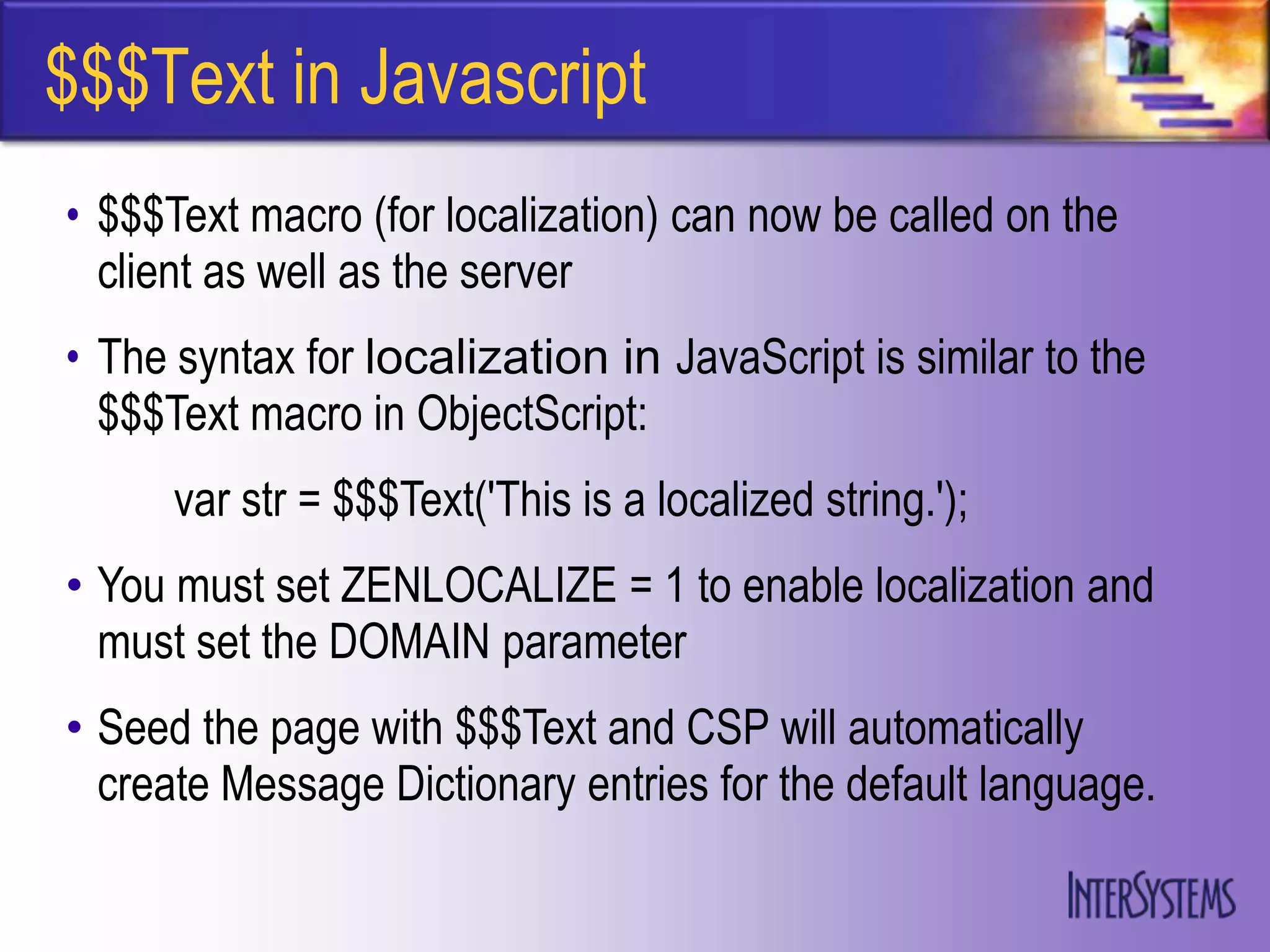 $$$Text in Javascript
• $$$Text macro (for localization) can now be called on the
  client as well as the server
• The syntax for localization in JavaScript is similar to the
  $$$Text macro in ObjectScript:
      var str = $$$Text('This is a localized string.');
• You must set ZENLOCALIZE = 1 to enable localization and
  must set the DOMAIN parameter
• Seed the page with $$$Text and CSP will automatically
  create Message Dictionary entries for the default language.
 