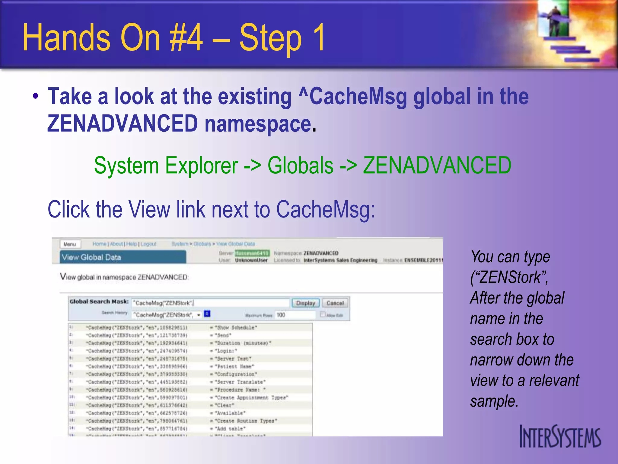 Hands On #4 – Step 1
• Take a look at the existing ^CacheMsg global in the
  ZENADVANCED namespace.
      System Explorer -> Globals -> ZENADVANCED
 Click the View link next to CacheMsg:
                                              You can type
                                              (“ZENStork”,
                                              After the global
                                              name in the
                                              search box to
                                              narrow down the
                                              view to a relevant
                                              sample.
 