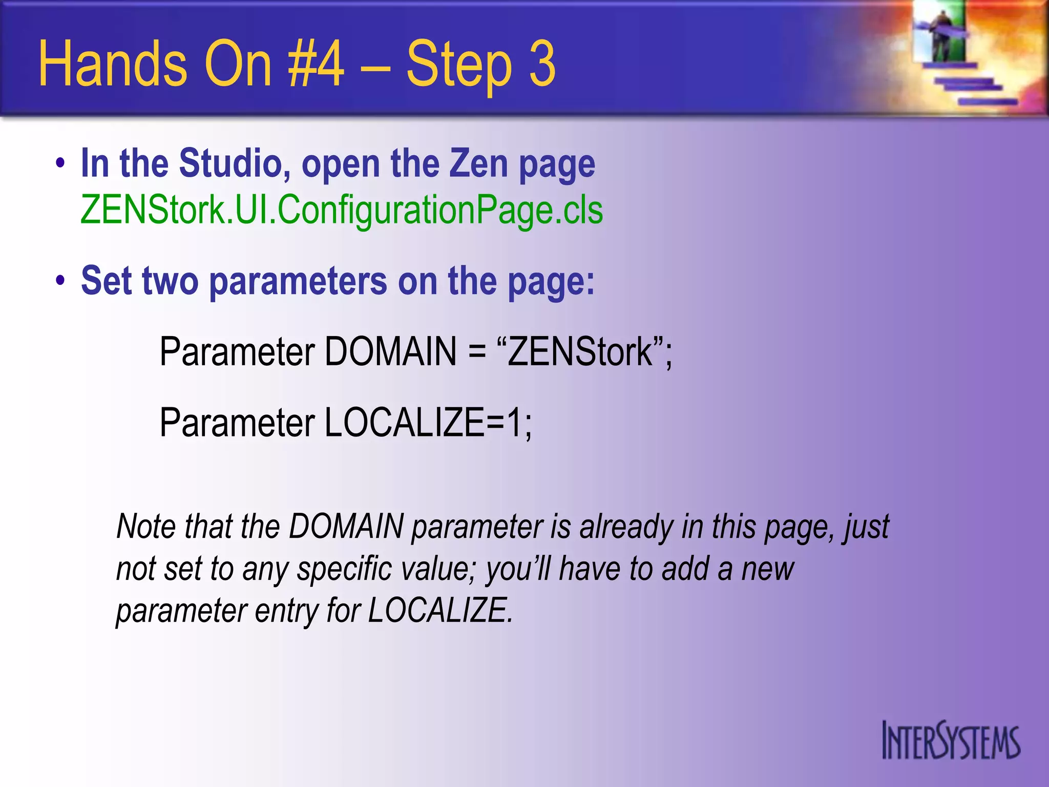 Hands On #4 – Step 3
• In the Studio, open the Zen page
  ZENStork.UI.ConfigurationPage.cls
• Set two parameters on the page:
      Parameter DOMAIN = “ZENStork”;
      Parameter LOCALIZE=1;

   Note that the DOMAIN parameter is already in this page, just
   not set to any specific value; you’ll have to add a new
   parameter entry for LOCALIZE.
 