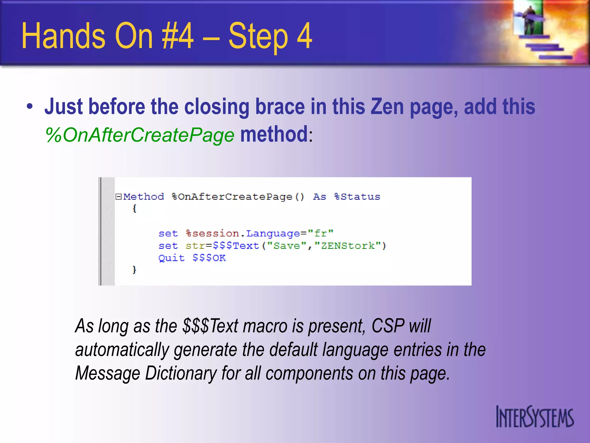 Hands On #4 – Step 4
• Just before the closing brace in this Zen page, add this
  %OnAfterCreatePage method:




     As long as the $$$Text macro is present, CSP will
     automatically generate the default language entries in the
     Message Dictionary for all components on this page.
 