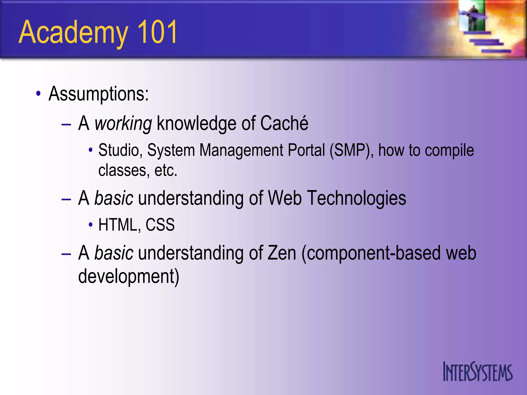Academy 101
 • Assumptions:
    – A working knowledge of Caché
       • Studio, System Management Portal (SMP), how to compile
         classes, etc.
    – A basic understanding of Web Technologies
       • HTML, CSS
    – A basic understanding of Zen (component-based web
      development)
 