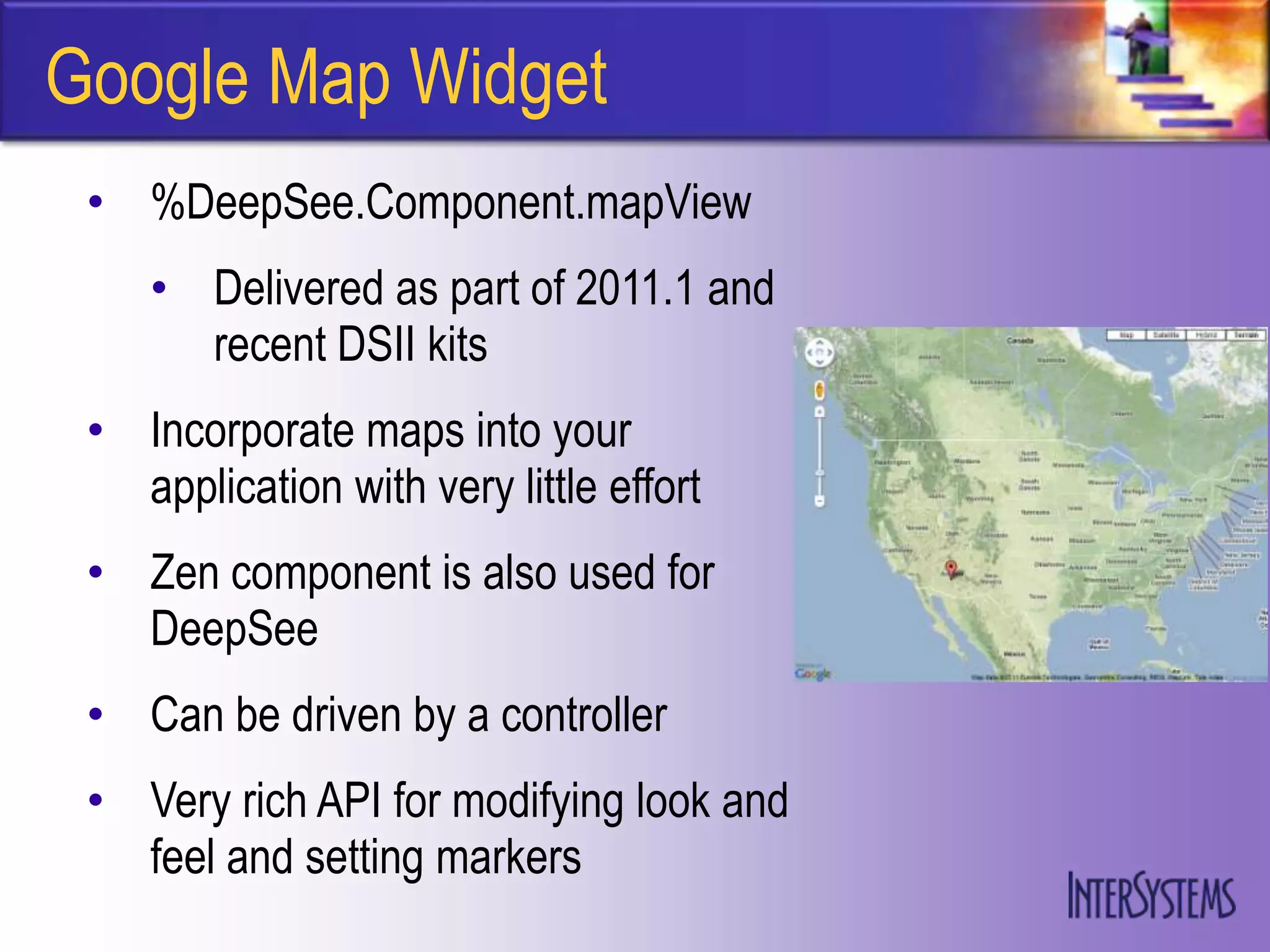 Google Map Widget
 • %DeepSee.Component.mapView
    • Delivered as part of 2011.1 and
      recent DSII kits
 • Incorporate maps into your
   application with very little effort
 • Zen component is also used for
   DeepSee
 • Can be driven by a controller
 • Very rich API for modifying look and
   feel and setting markers
 