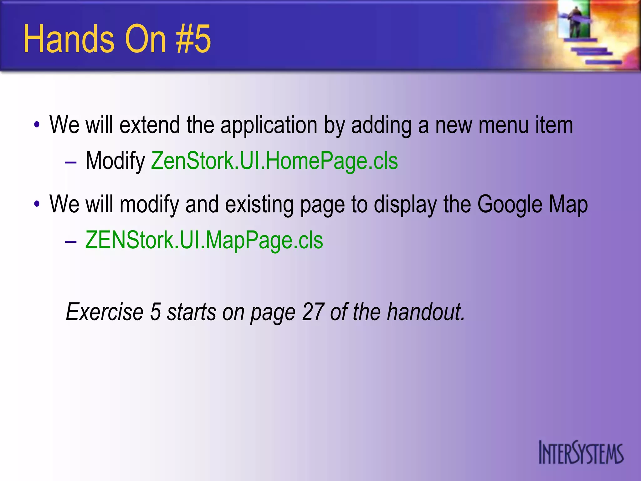 Hands On #5

• We will extend the application by adding a new menu item
   – Modify ZenStork.UI.HomePage.cls
• We will modify and existing page to display the Google Map
   – ZENStork.UI.MapPage.cls

   Exercise 5 starts on page 27 of the handout.
 