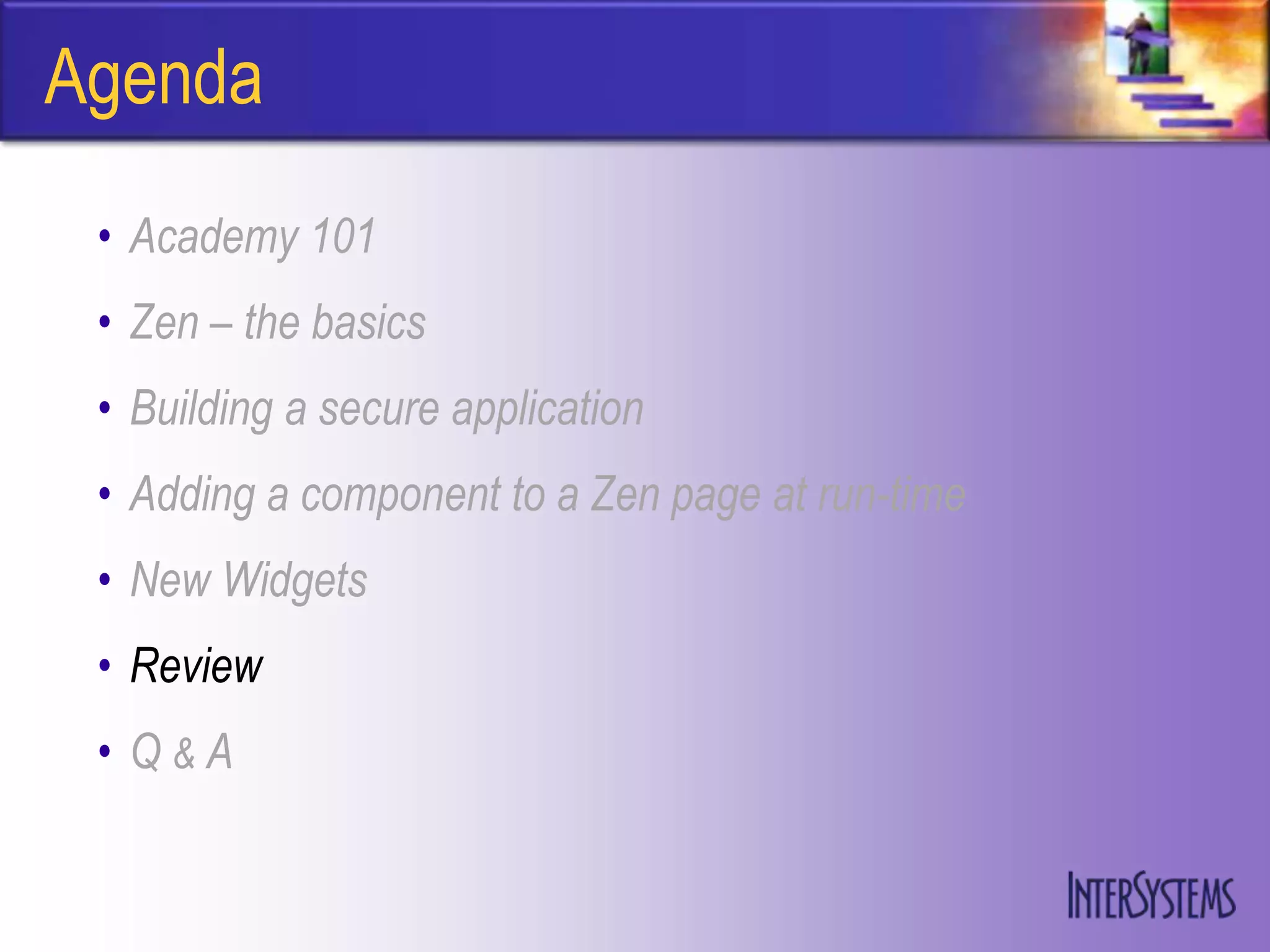 Agenda
 • Academy 101
 • Zen – the basics
 • Building a secure application
 • Adding a component to a Zen page at run-time
 • New Widgets
 • Review
 • Q&A
 
