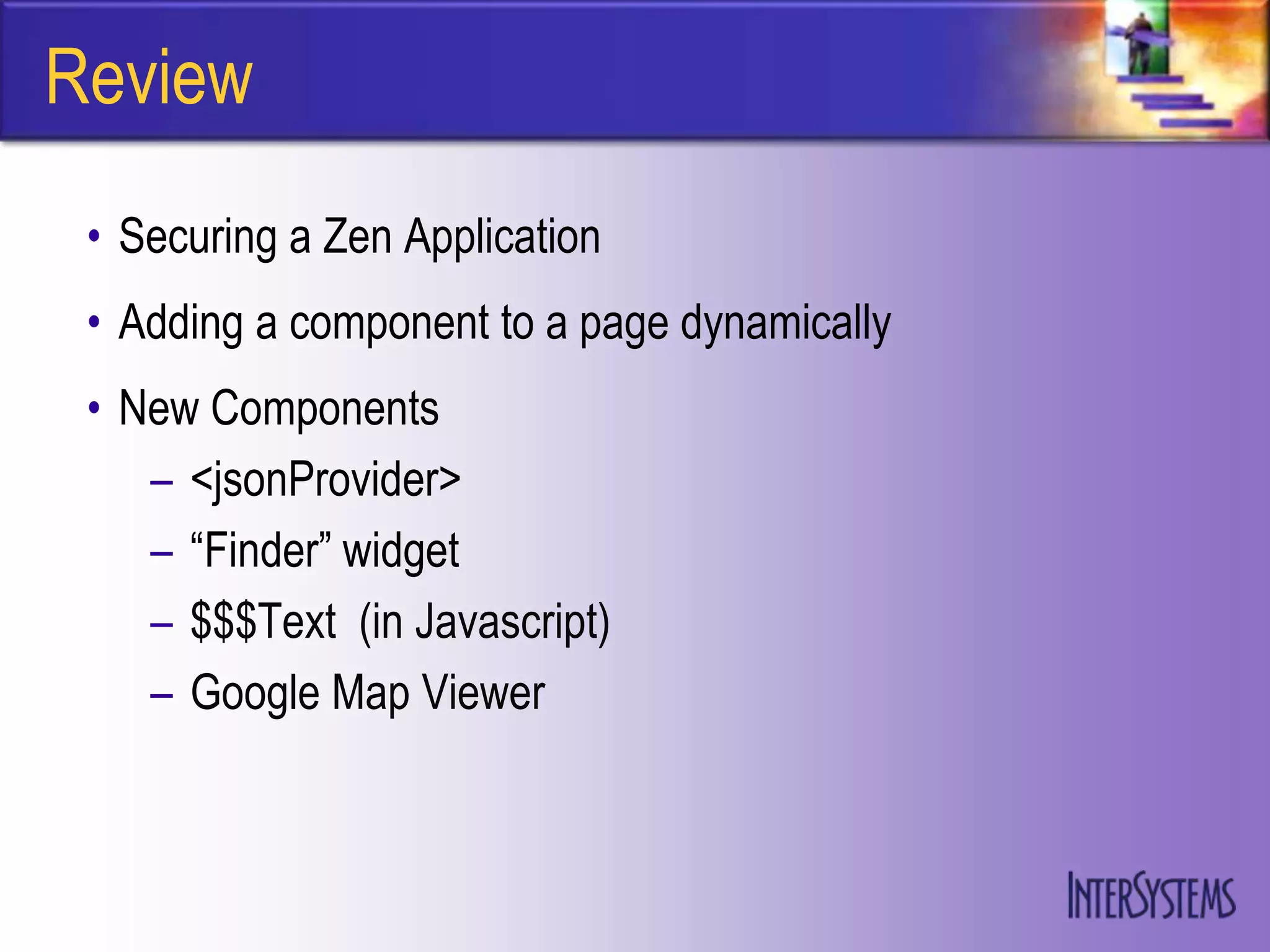 Review
 • Securing a Zen Application
 • Adding a component to a page dynamically
 • New Components
    – <jsonProvider>
    – “Finder” widget
    – $$$Text (in Javascript)
    – Google Map Viewer
 