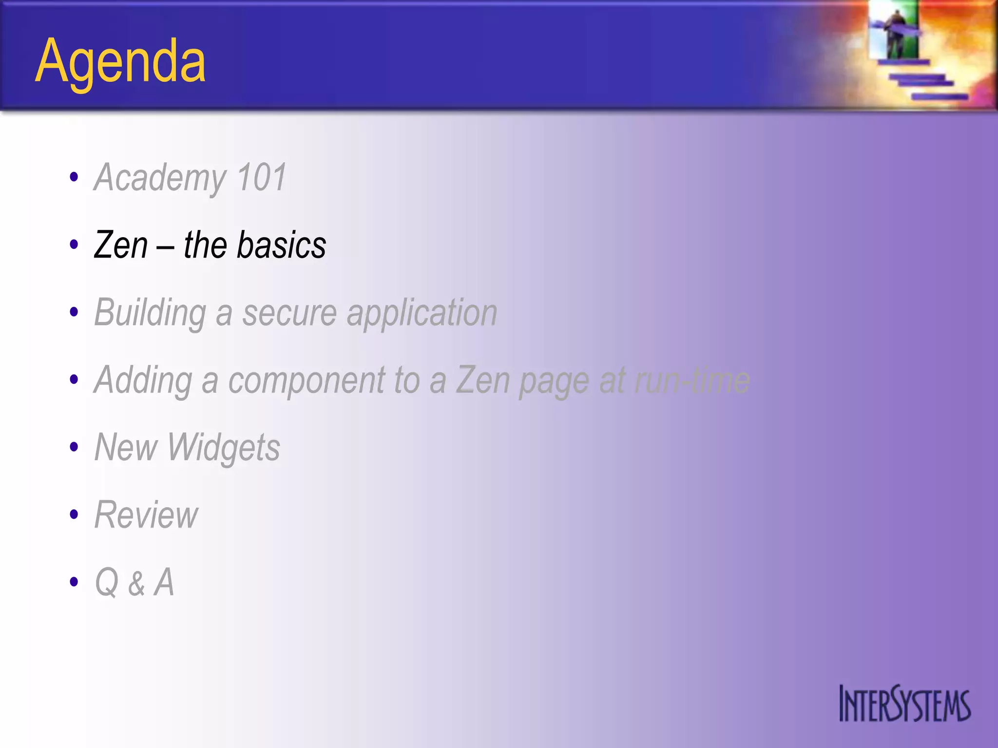 Agenda
 • Academy 101
 • Zen – the basics
 • Building a secure application
 • Adding a component to a Zen page at run-time
 • New Widgets
 • Review
 • Q&A
 