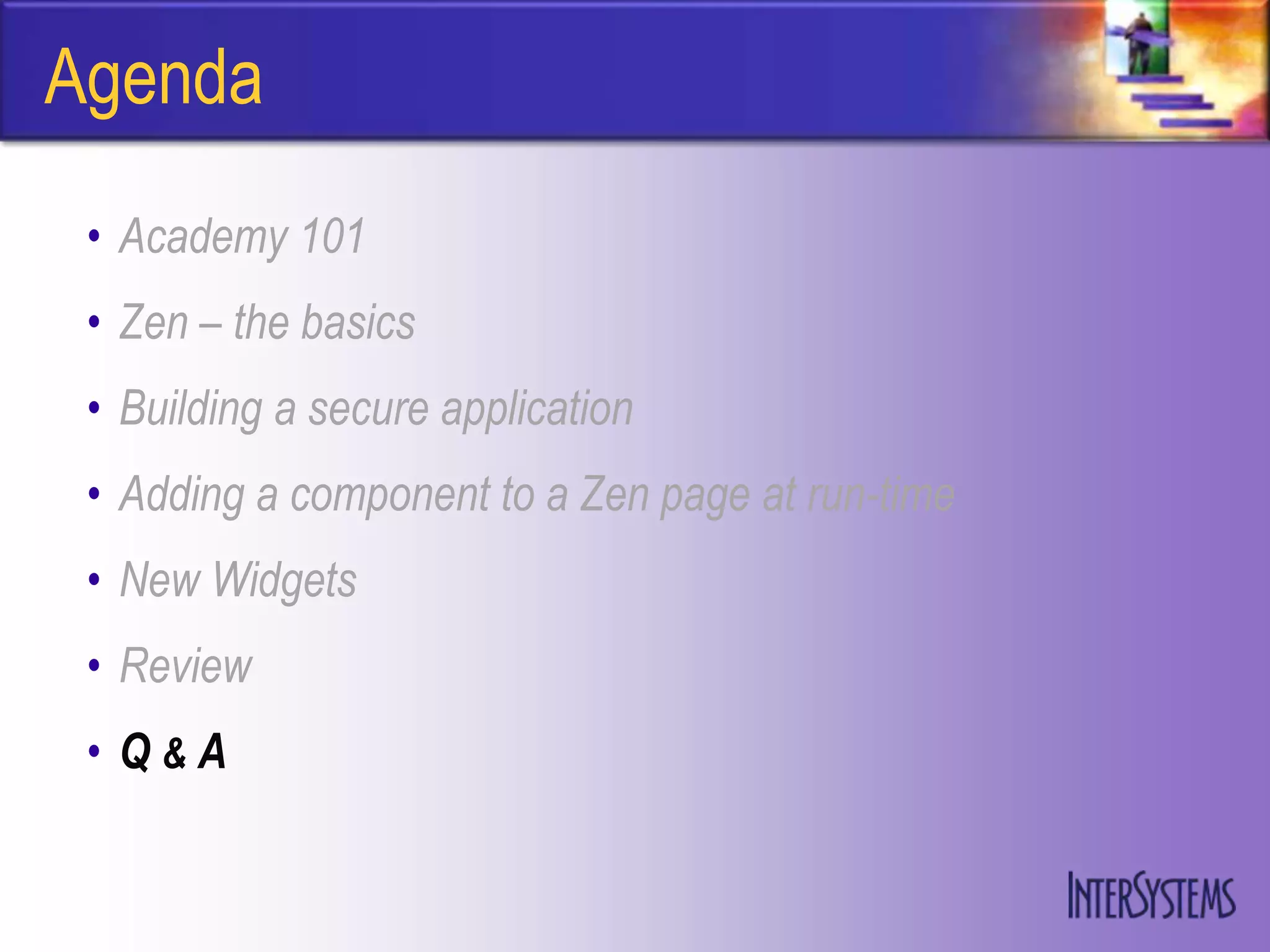 Agenda
 • Academy 101
 • Zen – the basics
 • Building a secure application
 • Adding a component to a Zen page at run-time
 • New Widgets
 • Review
 • Q&A
 
