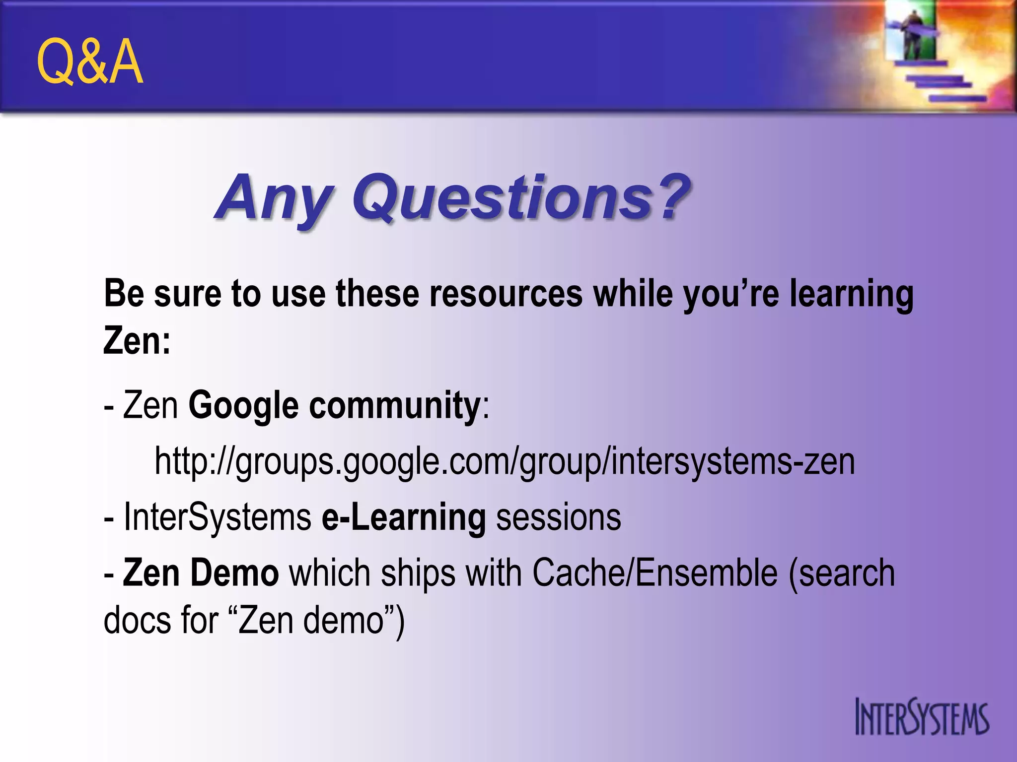 Q&A

        Any Questions?
 Be sure to use these resources while you’re learning
 Zen:
 - Zen Google community:
     http://groups.google.com/group/intersystems-zen
 - InterSystems e-Learning sessions
 - Zen Demo which ships with Cache/Ensemble (search
 docs for “Zen demo”)
 