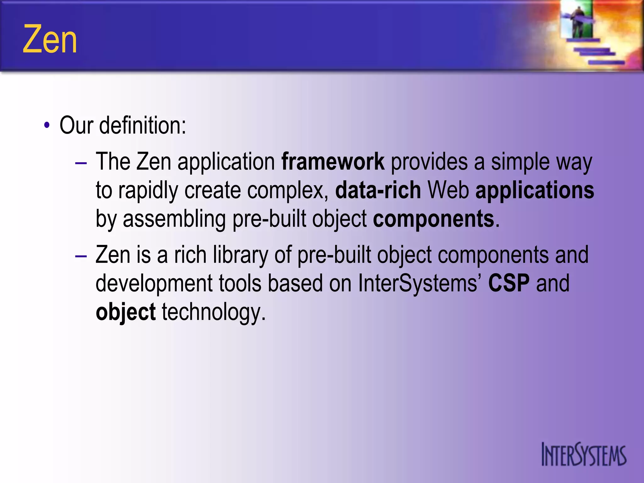 Zen

 • Our definition:
    – The Zen application framework provides a simple way
      to rapidly create complex, data-rich Web applications
      by assembling pre-built object components.
    – Zen is a rich library of pre-built object components and
      development tools based on InterSystems‟ CSP and
      object technology.
 