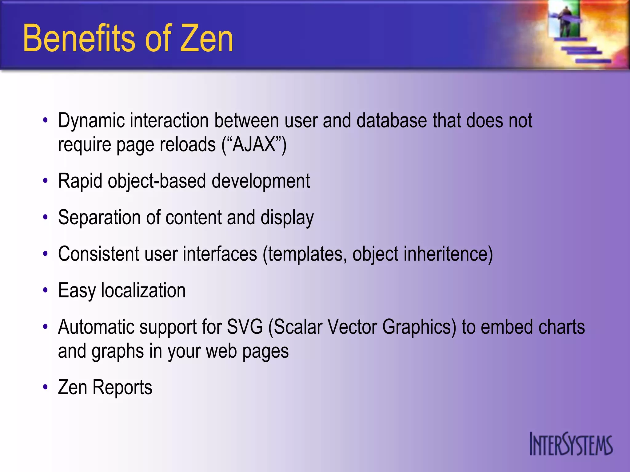 Benefits of Zen
 • Dynamic interaction between user and database that does not
   require page reloads (“AJAX”)
 • Rapid object-based development
 • Separation of content and display
 • Consistent user interfaces (templates, object inheritence)
 • Easy localization
 • Automatic support for SVG (Scalar Vector Graphics) to embed charts
   and graphs in your web pages
 • Zen Reports
 
