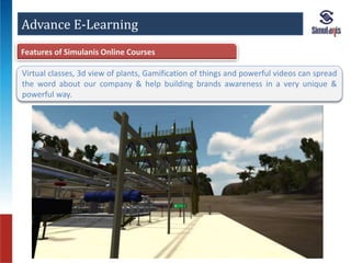 Advance E-Learning 
Features of Simulanis Online Courses 
Virtual classes, 3d view of plants, Gamification of things and powerful videos can spread 
the word about our company & help building brands awareness in a very unique & 
powerful way. 
 