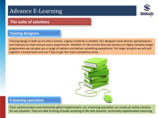 Advance E-Learning 
The suite of solutions 
Training designers 
Training design is both an art and a science. Logical creativity is needed. Our designers have diverse specialisations 
and interests to meet almost every requirement. Whether it's 30-minute bite-size sessions or highly complex longer 
programmes we can give you a range of options and deliver something exceptional. For larger projects we will pull 
together a broad team and use T-bay to get the most competitive price. 
E-learning specialists 
Clear communicators and technically gifted implementers, our e-learning specialists can create an online solution 
for any situation. They are able to bring virtually anything to life with dynamic, technically sophisticated e-learning. 
 