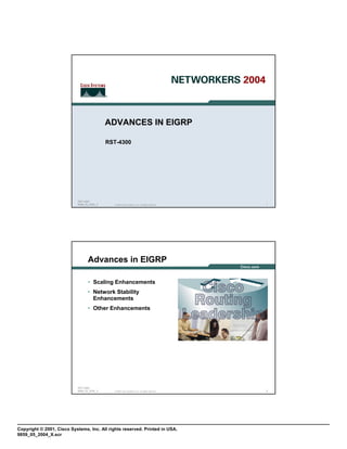 ADVANCES IN EIGRP

                                             RST-4300




                            RST-4300
                            9859_05_2004_X     © 2004 Cisco Systems, Inc. All rights reserved.   1




                                  Advances in EIGRP

                                  • Scaling Enhancements
                                  • Network Stability
                                    Enhancements
                                  • Other Enhancements




                            RST-4300
                            9859_05_2004_X     © 2004 Cisco Systems, Inc. All rights reserved.   2




Copyright © 2001, Cisco Systems, Inc. All rights reserved. Printed in USA.
9859_05_2004_X.scr
 