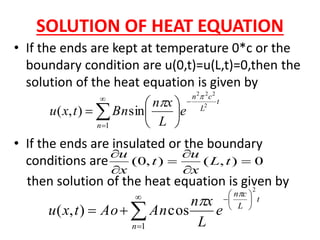 SOLUTION OF HEAT EQUATION
• If the ends are kept at temperature 0*c or the
boundary condition are u(0,t)=u(L,t)=0,then the
solution of the heat equation is given by
• If the ends are insulated or the boundary
conditions are
then solution of the heat equation is given by
t
L
cn
n
e
L
xn
Bntxu
2
222
sin),(
1

 







 
0),(),0( 





tL
x
u
t
x
u











1
2
cos),(
n
t
L
cn
e
L
xn
AnAotxu


 