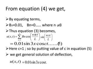 From equation (4) we get,
By equating terms,
B3=0.01, Bn=0…… where n 3
Thus equation (3) becomes,
Here c=1 ; so by putting value of c in equation (5)
 we get general solution of deflection,







 

 L
ctn
Bntxu
n

cos),(
1






L
nx
sin
)5......(cos3sin01.0 ctx
.cos3sin01.0 tx),( txu
 