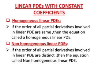 LINEAR PDEs WITH CONSTANT
COEFFICIENTS
 Homogeneous linear PDEs:
 If the order of all partial derivatives involved
in linear PDE are same ,then the equation
called a homogeneous linear PDE.
 Non homogeneous linear PDEs:
 If the order of all partial derivatives involved
in linear PDE are distinct ,then the equation
called Non homogeneous linear PDE.
 