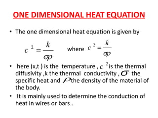 ONE DIMENSIONAL HEAT EQUATION
• The one dimensional heat equation is given by
where
• here (x,t ) is the temperature , is the thermal
diffusivity ,k the thermal conductivity , the
specific heat and the density of the material of
the body.
• It is mainly used to determine the conduction of
heat in wires or bars .

k
c 2
2
c


k
c 2
 