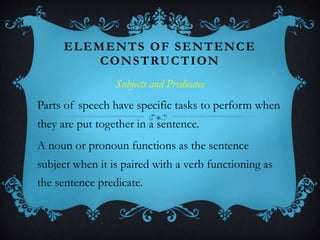 ELEMENTS OF SENTENCE
CONSTRUCTION
Subjects and Predicates
Parts of speech have specific tasks to perform when
they are put together in a sentence.
A noun or pronoun functions as the sentence
subject when it is paired with a verb functioning as
the sentence predicate.
 