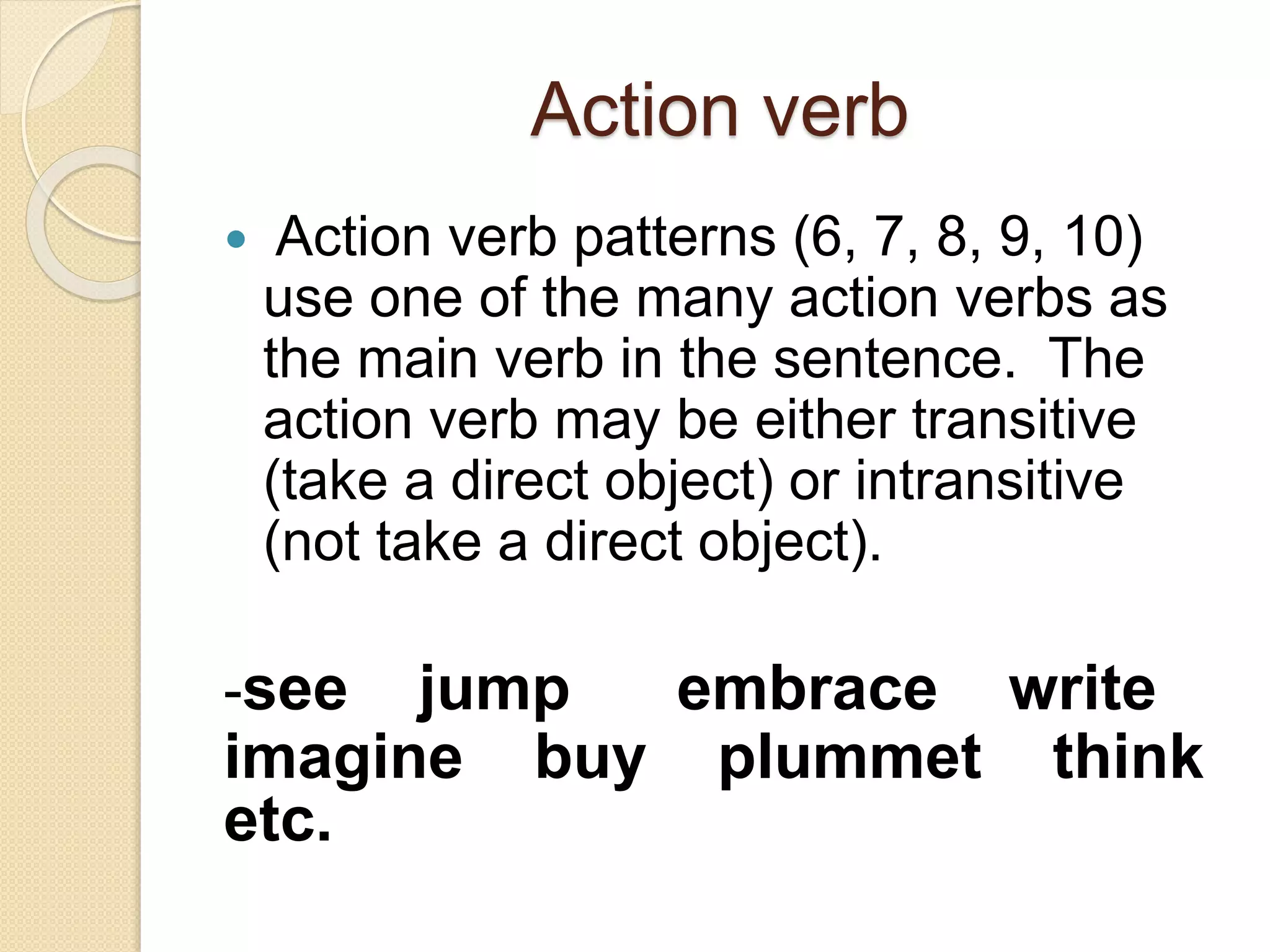 Action verb
 Action verb patterns (6, 7, 8, 9, 10)
use one of the many action verbs as
the main verb in the sentence. The
action verb may be either transitive
(take a direct object) or intransitive
(not take a direct object).
-see jump embrace write
imagine buy plummet think
etc.
 