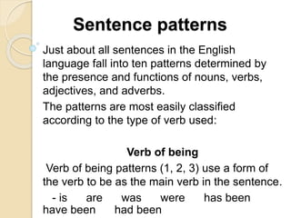 Sentence patterns
Just about all sentences in the English
language fall into ten patterns determined by
the presence and functions of nouns, verbs,
adjectives, and adverbs.
The patterns are most easily classified
according to the type of verb used:
Verb of being
Verb of being patterns (1, 2, 3) use a form of
the verb to be as the main verb in the sentence.
- is are was were has been
have been had been
 