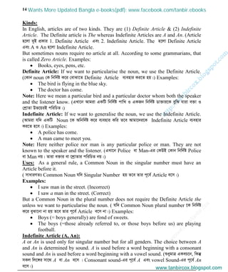 w
w
w
.facebook.com
/tanbir.cox

14
Kinds:
In English, articles are of two kinds. They are (1) Definite Article & (2) Indefinite
Article. The Definite article is The whereas Indefinite Articles are A and An. (Article
n‡jv `yB cÖKvi 1. Definite Article Ges 2. Indefinite Article. The n‡jv Definite Article
Ges A I An n‡jv Indefinite Article.
But sometimes nouns require no article at all. According to some grammarians, that
is called Zero Article. Examples:
Books, eyes, pens, etc.
Definite Article: If we want to particularise the noun, we use the Definite Article.
(†Kvb noun †K wbw`©ó K‡i †evSv‡Z Definite Article e¨envi Ki‡Z nq|) Examples:
The bird is flying in the blue sky.
The doctor has come.
Note: Here we mean a particular bird and a particular doctor whom both the speaker
and the listener know. (GLv‡b Avgiv GKwU wbw`©ó cvwL I GKRb wbw`©ó Wv³vi‡K eywS hviv e³v I
†kªvZv Df‡qiB cwiwPZ|)
Indefinite Article: If we want to generalise the noun, we use the Indefinite Article.
(Avgiv hw` GKwU Noun ‡K Awbw`©ó K‡i e¨envi Kwi Z‡e Avgv‡`i‡K Indefinite Article e¨envi
Ki‡Z n‡e|) Examples:
A police has come.
A man came to meet you.
Note: Here neither police nor man is any particular police or man. They are not
known to the speaker and the listener. (GLv‡b Police ev Man-Gi †KDB †Kvb wbw`©ó Police
ev Man bq| Zviv e³vi ev ‡kªvZvi cwiwPZ bq|)
Uses: As a general rule, a Common Noun in the singular number must have an
Article before it.
( mvaviYZt Common Noun hw` Singular Number nq Z‡e Zvi c~‡e© Article e‡m|)
Examples:
I saw man in the street. (Incorrect)
I saw a man in the street. (Correct)
But a Common Noun in the plural number does not require the Definite Article the
unless we want to particularise the noun. ( hw` Common Noun plural number ‡K wbw`©ó
K‡i eySv‡bv bv nq Z‡e Zvi c~‡e© Article e‡m bv|) Examples:
Boys (= boys generally) are fond of sweets.
The boys (=those already referred to, or those boys before us) are playing
football.
Indefinite Article (A, An):
A or An is used only for singular number but for all genders. The choice between A
and An is determined by sound. A is used before a word beginning with a consonant
sound and An is used before a word beginning with a vowel sound. (ïaygvÎ GKeP‡b, wKš‘
mKj wj‡½i mv‡_ A ev An e‡m | Consonant sound-Gi c~‡e© A Ges vowel Sound-Gi c~‡e© An
e‡m|) www.tanbircox.blogspot.com
Wants More Updated Bangla e-books(pdf): www.facebook.com/tanbir.ebooks
www.tanbircox.blogspot.com
 