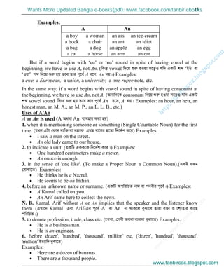 w
w
w
.facebook.com
/tanbir.cox

15
Examples:
A An
a boy
a book
a bag
a cat
a woman
a chair
a dog
a horse
an ass
an ant
an apple
an arm
an ice-cream
an idiot
an egg
an ear
But if a word begins with ‘eu’ or ‘oa’ sound in spite of having vowel at the
beginning, we have to use A, not An. (wKš‘ vowel w`‡q ïiæ nIqv m‡Z¡I hw` GKwU kã ‘BDÕ ev
ÔIqvÕ kã w`‡q ïiæ nq Z‡e Zvi c~‡e© A e‡m, An bq|) Examples:
a ewe, a European, a union, a university, a one-rupee note, etc.
In the same way, if a word begins with vowel sound in spite of having consonant at
the beginning, we have to use An, not A. (Ab¨w`‡K consonant w`‡q ïiæ nIqv m‡Z¡I hw` GKwU
kã vowel sound w`‡q ïiæ nq Z‡e Zvi c~‡e© An e‡m, A bq| Examples: an hour, an heir, an
honest man, an M. A., an M. P., an L. L. B., etc.)
Uses of A/An
A or An is used (A A_ev An e¨envi Kiv nq)
1. when it is mentioning someone or something (Single Countable Noun) for the first
time. (hLb GUv †Kvb e¨w³ ev e¯‘‡K cÖ_g ev‡ii g‡Zv wb‡`©k K‡i) Examples:
I saw a man on the street.
An old lady came to our house.
2. to indicate a unit. (GKwU GKK‡K wb‡`©k K‡i|) Examples:
One hundred centimeters make a meter.
An ounce is enough.
3. in the sense of 'one like'. (To make a Proper Noun a Common Noun).(GKB iKg
†evSv‡Z) Examples:
He thinks he is a Nazrul.
He seems to be an Indian.
4. before an unknown name or surname. (GKwU AcwiwPZ bvg ev c`exi c~‡e©|) Examples:
A Kamal called on you.
An Arif came here to collect the news.
N. B. Kamal, Arif without A or An implies that the speaker and the listener know
them. (GLv‡b Kamal Ges Arif-Gi c~‡e© A ev An bv _vK‡j eySv‡e Zviv e³v I †kªvZvi Kv‡Q
cwiwPZ|)
5. to denote profession, trade, class etc. (‡ckv, †kªYx A_ev e¨emv eySv‡Z) Examples:
He is a businessman.
He is an engineer.
6. Before 'dozen', 'hundred', 'thousand', 'million' etc. ('dozen', 'hundred', 'thousand',
'million' BZ¨vw` eySv‡Z)
Examples:
Here are a dozen of bananas.
There are a thousand people.
www.tanbircox.blogspot.com
Wants More Updated Bangla e-books(pdf): www.facebook.com/tanbir.ebooks
www.tanbircox.blogspot.com
 