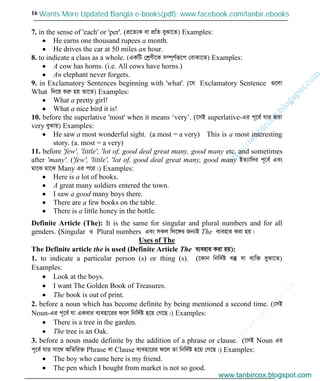 w
w
w
.facebook.com
/tanbir.cox

16
7. in the sense of 'each' or 'per'. (cÖ‡Z¨K ev cÖwZ eySv‡Z) Examples:
He earns one thousand rupees a month.
He drives the car at 50 miles an hour.
8. to indicate a class as a whole. (GKwU †kªYx‡K m¤ú~Y©iƒ‡c †evSv‡Z) Examples:
A cow has horns. (i.e. All cows have horns.)
An elephant never forgets.
9. in Exclamatory Sentences beginning with 'what'. (‡h Exclamatory Sentence ¸‡jv
What w`‡q ïiæ nq Zv‡Z) Examples:
What a pretty girl!
What a nice bird it is!
10. before the superlative 'most' when it means ‘very’. (‡mB superlative-Gi c~‡e© hvi Øviv
very eySvq) Examples:
He saw a most wonderful sight. (a most = a very) This is a most interesting
story. (a. most = a very)
11. before 'few', 'little', 'lot of, good deal great many, good many etc. and sometimes
after 'many'. ('few', 'little', 'lot of, good deal great many, good many BZ¨vw`i c~‡e© Ges
gv‡S gv‡S Many Gi c‡i|) Examples:
Here is a lot of books.
A great many soldiers entered the town.
I saw a good many boys there.
There are a few books on the table.
There is a little honey in the bottle.
Definite Article (The): It is the same for singular and plural numbers and for all
genders. (Singular I Plural numbers Ges mKj wj‡½i Rb¨B The e¨envi Kiv nq|
Uses of The
The Definite article the is used (Definite Article The e¨envi Kiv nq):
1. to indicate a particular person (s) or thing (s). (‡Kvb wbw`©ó e¯‘ ev e¨w³ eySv‡Z)
Examples:
Look at the boys.
I want The Golden Book of Treasures.
The book is out of print.
2. before a noun which has become definite by being mentioned a second time. (†mB
Noun-Gi c~‡e© hv GKevi e¨env‡ii d‡j wbw`©ó n‡q †M‡Q|) Examples:
There is a tree in the garden.
The tree is an Oak.
3. before a noun made definite by the addition of a phrase or clause. (‡mB Noun Gi
c~‡e© hvi mv‡_ AwZwi³ Phrase ev Clause e¨env‡ii d‡j Zv wbw`©ó n‡q †M‡Q|) Examples:
The boy who came here is my friend.
The pen which I bought from market is not so good.
www.tanbircox.blogspot.com
Wants More Updated Bangla e-books(pdf): www.facebook.com/tanbir.ebooks
www.tanbircox.blogspot.com
 