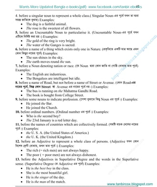 w
w
w
.facebook.com
/tanbir.cox

17
4. before a singular noun to represent a whole class.( Singular Noun-Gi c~‡e© hLb Zv Øviv
mg¯Í RvwZ‡K eySvq) Examples:
The dog is a faithful animal.
The rose is the sweetest of all flowers.
5. before an Uncountable Noun to particularise it. (Uncountable Noun-Gi c~‡e© hLb
GwU‡K wbw`©ó Kiv nq|) Examples:
The gold of the ring is very bright.
The water of the Ganges is sacred.
6. before a name of a thing which exists only one in Nature. (cÖK…wZ‡Z GKwU gvÎ Av‡Q Ggb
†Kvb wKQyi bv‡gi c~‡e©) Examples:
The sun shines in the sky.
The earth moves round the sun.
7. before a Noun denoting nation or race. (‡h Noun Øviv †Kvb RvwZ ev †Mvwô †evSvq Zvi c~‡e©)
Examples:
The English are industrious.
The Bengalees are intelligent but idle.
8. before a name of Road, but not before a name of Street or Avenue. (†Kvb Road-Gi
bv‡gi c~‡e©, wKš‘ †Kvb Street ev Avenue Gi bv‡gi c~‡e© bq|) Examples:
The bus is running on the Mahatma Gandhi Road.
The book is bought from College Street.
9. before some nouns to indicate profession. (‡ckv eySv‡Z wKQy Noun Gi c~‡e©|) Examples:
He joined the Bar.
He joined the Church.
10. before ordinal numbers. (Ordinal number Gi cy‡e©|) Examples:
Who is the second boy?
The 23rd January is a red letter day.
11. before the names of countries which are collectively formed. (mgwó evPK †`‡ki bv‡gi
c~‡e©|) Examples:
the U. S. A. (the United States of America.)
the U. K. (the United Kingdom.)
12. before an Adjective to represent a whole class of persons. (Adjective hLb †Kvb
we‡kl †kªYx †evSvq, ZLb Zvi c~‡e©|) Examples:
The rich (= rich men) are not always happy.
The poor ( = poor men) are not always dishonest.
13. before the Adjectives in Superlative Degree and the words in the Superlative
sense. (Superlative Degree †Z Adjective Gi c~‡e©) Examples:
He is the best boy in the class.
She is the most beautiful girl.
He is the singer of the day.
He is the man of the match.
www.tanbircox.blogspot.com
Wants More Updated Bangla e-books(pdf): www.facebook.com/tanbir.ebooks
www.tanbircox.blogspot.com
 