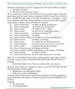 w
w
w
.facebook.com
/tanbir.cox

18
14. before comparatives as Adverbs. (Comparative Gi c~‡e© Adverb wn‡m‡e|) Examples:
The sooner, the better.
The more we have, the more we want.
15. As a general rule, a Proper Noun should not have any article before it. But some
proper nouns take the before them as exceptions. (mvaviYZt Proper Noun Gi c~‡e© the
e‡m bv| wKš‘ wKQy wKQy Proper Noun Gi c~‡e© The e‡m †m¸‡jv n‡jv) newspapers, ships,
trains, aeroplanes, spacecrafts, famous buildings, rivers, seas, oceans, gulfs, mountain
ranges, groups of islands, deserts and directions. Examples:
(i) Names of holy books : the Bible, the Quran, the Ramayana.
(ii) Names of newspapers : the Prothom-Alo, the Daily Star.
(iii) Names of ships : the Titanic, the M. V. Akbar.
(iv) Names of train : the Silk City, the Lalmonirhat Express.
(v) Names of aeroplanes : the Dakota, the Boeing 707.
(vi) Names of space crafts : the Apollo.
(vii) Names of famous buildings: the Tajmahal, the Victoria Memorial Hall.
(viii) Names of rivers : the Padma, the Jamuna.
(ix) Names of seas : the Arabian Sea, the Mediterranean Sea
(x) Names of Oceans : the Indian Ocean, the Atlantic Ocean, the Pacific Ocean.
(xi) Names of gulfs : the Persian Gulf, the Bay of Bengal.
(xii) Names of mountain ranges :the Himalayas, the Alps.
(xiii) Names of groups of islands: theAndamans, the West Indies, the Hebrides.
(xiv) Names of desert : the Sahara, the Gobi.
(xv) Names of the directions :Go to the north and then turn to the south.
Note. 'The' is not placed before the names of single mountain, single island, or before
the names of capes, or lakes. (GKwU gvÎ ce©Z ev Øxc, AšÍixc ev n«‡`i bv‡gi c~‡e© The e‡m bv|)
Examples:
Mount Abu, Mount Everest, Vesuvius, Ceylon, Sicily, Java and so on.
16. before Proper Nouns for comparison to denote a type. (‡Kvb we‡kl †kªYxi g‡a¨ Zzjbv
eySv‡j Proper Noun-Gi c~‡e©) Examples:
Rabindranath is the Shakespeare of India.
Dhaka is the London of Bangladesh.
17. before a Proper Noun when it is qualified by an Adjective or Adjectival phrases or
clauses.(Proper Noun hw` Adjective ev Adjectival phrases ev clauses Øviv we‡kwlZ nq, Z‡e
Zvi c~‡e©|)
Examples:
The great Caesar.
The immortal Kalidas.
www.tanbircox.blogspot.com
Wants More Updated Bangla e-books(pdf): www.facebook.com/tanbir.ebooks
www.tanbircox.blogspot.com
 