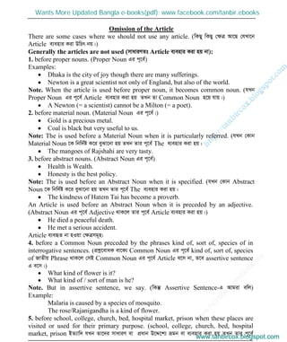 w
w
w
.facebook.com
/tanbir.cox

Omission of the Article
There are some cases where we should not use any article. (wKQy wKQy †ÿÎ Av‡Q †hLv‡b
Article e¨envi Kiv DwPr bq|)
Generally the articles are not used (mvaviYZt Article e¨envi Kiv nq bv):
1. before proper nouns. (Proper Noun Gi c~‡e©)
Examples:
Dhaka is the city of joy though there are many sufferings.
Newton is a great scientist not only of England, but also of the world.
Note. When the article is used before proper noun, it becomes common noun. (hLb
Proper Noun Gi c~‡e© Article e¨envi Kiv nq ZLb Zv Common Noun n‡q hvq|)
A Newton (= a scientist) cannot be a Milton (= a poet).
2. before material noun. (Material Noun Gi c~‡e©|)
Gold is a precious metal.
Coal is black but very useful to us.
Note: The is used before a Material Noun when it is particularly referred. (hLb †Kvb
Material Noun ‡K wbw`©ó K‡i eySv‡bv nq ZLb Zvi c~‡e© The e¨envi Kiv nq|
The mangoes of Rajshahi are very tasty.
3. before abstract nouns. (Abstract Noun Gi c~‡e©)
Health is Wealth.
Honesty is the best policy.
Note: The is used before an Abstract Noun when it is specified. (hLb †Kvb Abstract
Noun ‡K wbw`©ó K‡i eySv‡bv nq ZLb Zvi c~‡e© The e¨envi Kiv nq|
The kindness of Hatem Tai has become a proverb.
An Article is used before an Abstract Noun when it is preceded by an adjective.
(Abstract Noun Gi c~‡e© Adjective _vK‡j Zvi c~‡e© Article e¨envi Kiv nq|)
He died a peaceful death.
He met a serious accident.
Article e¨eüZ bv nIqv †ÿÎmg~n:
4. before a Common Noun preceded by the phrases kind of, sort of, species of in
interrogative sentences. (cÖkœ‡evaK ev‡K¨ Common Noun Gi c~‡e© kind of, sort of, species
of RvZxq Phrase _vK‡j †mB Common Noun Gi c~‡e© Article e‡m bv, Z‡e assertive sentence
G e‡m|)
What kind of flower is it?
What kind of / sort of man is he?
Note. But in assertive sentence, we say. (wKš‘ Assertive Sentence-G Avgiv ewj)
Example:
Malaria is caused by a species of mosquito.
The rose/Rajanigandha is a kind of flower.
5. before school, college, church, bed, hospital market, prison when these places are
visited or used for their primary purpose. (school, college, church, bed, hospital
market, prison BZ¨vw` hLb Zv‡`i mvaviY ev cÖavb D‡Ï‡k¨ ågb ev e¨envi Kiv nq ZLb Zvi c~‡e©www.tanbircox.blogspot.com
Wants More Updated Bangla e-books(pdf): www.facebook.com/tanbir.ebooks
www.tanbircox.blogspot.com
 