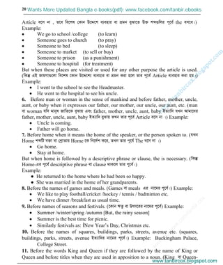 w
w
w
.facebook.com
/tanbir.cox

20
Article e‡m bv , Z‡e we‡kl †Kvb D‡Ï‡k e¨envi ev ågb eySv‡Z D³ kã¸wji c~‡e© the em‡e|)
Example:
We go to school /college (to learn)
Someone goes to church (to pray)
Someone to bed (to sleep)
Someone to market (to sell or buy)
Someone to prison (as a punishment)
Someone to hospital (for treatment)
But when these places are visited or used for any other purpose the article is used.
(wKš‘ GB RvqMv¸‡jv we‡kl ‡Kvb D‡Ï‡k¨ e¨envi ev ågb Kiv n‡j Zvi c~‡e© Article e¨envi Kiv nq|)
Example:
I went to the school to see the Headmaster.
He went to the hospital to see his uncle.
6. Before man or woman in the sense of mankind and before father, mother, uncle,
aunt, or baby when it expresses our father, our mother, our uncle, our aunt, etc. (man
ev woman hw` gvbyl RvwZ‡K eySvq Ges father, mother, uncle, aunt, baby BZ¨vw` hLb Avgv‡`i
father, mother, uncle, aunt, baby BZ¨vw` eySvq ZLb Zvi c~‡e© Article e‡m bv |) Example:
Uncle is coming.
Father will go home.
7. Before home when it means the home of the speaker, or the person spoken to. (hLb
Home kãwU e³v ev †kªvZvi Home ‡K wb‡`©k K‡i, ZLb Zvi c~‡e© The e‡m bv |)
Go home.
Stay at home.
But when home is followed by a descriptive phrase or clause, the is necessary. (wKš‘
Home-Gi c~‡e© descriptive phrase ev clause _vK‡j Zvi c~‡e©|)
Example:
● He returned to the home where he had been so happy.
● She was married in the home of her grandparents.
8. Before the names of games and meals. (Games ev meals Gi bv‡gi c~‡e©|) Example:
We like to play football/cricket /hockey / tennis / badminton etc.
We have dinner /breakfast as usual time.
9. Before names of seasons and festivals. (‡Kvb FZz ev Drm‡ei bv‡gi c~‡e©) Example:
Summer /winter/spring /autumn [But, the rainy season]
Summer is the best time for picnic.
Similarly festivals as: ÍNew Year’s Day, Christmas etc.
10. Before the names of squares, buildings, parks, streets, avenue etc. (squares,
buildings, parks, streets, avenue BZ¨vw`i bv‡gi c~‡e©|) Example: Buckingham Palace,
College Street.
11. Before the words King and Queen if they are followed by the name of King or
Queen and before titles when they are used in apposition to a noun. (King ev Queen-
www.tanbircox.blogspot.com
Wants More Updated Bangla e-books(pdf): www.facebook.com/tanbir.ebooks
www.tanbircox.blogspot.com
 