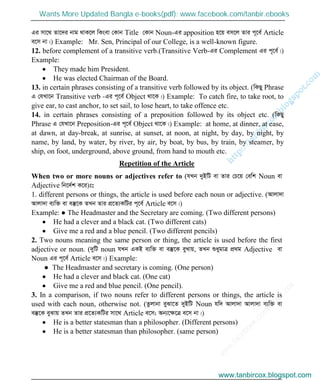 w
w
w
.facebook.com
/tanbir.cox

Gi mv‡_ Zv‡`i bvg _vK‡j wKsev †Kvb Title †Kvb Noun-Gi apposition n‡q em‡j Zvi c~‡e© Article
e‡m bv|) Example: Mr. Sen, Principal of our College, is a well-known figure.
12. before complement of a transitive verb.(Transitive Verb-Gi Complement Gi c~‡e©|)
Example:
They made him President.
He was elected Chairman of the Board.
13. in certain phrases consisting of a transitive verb followed by its object. (wKQy Phrase
G †hLv‡b Transitive verb -Gi c~‡e© Object _v‡K|) Example: To catch fire, to take root, to
give ear, to cast anchor, to set sail, to lose heart, to take offence etc.
14. in certain phrases consisting of a preposition followed by its object etc. (wKQy
Phrase G †hLv‡b Preposition-Gi c~‡e© Object _v‡K|) Example: at home, at dinner, at ease,
at dawn, at day-break, at sunrise, at sunset, at noon, at night, by day, by night, by
name, by land, by water, by river, by air, by boat, by bus, by train, by steamer, by
ship, on foot, underground, above ground, from hand to mouth etc.
Repetition of the Article
When two or more nouns or adjectives refer to (hLb `yBwU ev Zvi †P‡q †ewk Noun ev
Adjective wb‡`©k K‡i)t:
1. different persons or things, the article is used before each noun or adjective. (Avjv`v
Avjv`v e¨w³ ev e¯‘‡K ZLb Zvi cÖ‡Z¨KwUi c~‡e© Article e‡m|)
Example: ● The Headmaster and the Secretary are coming. (Two different persons)
He had a clever and a black cat. (Two different cats)
Give me a red and a blue pencil. (Two different pencils)
2. Two nouns meaning the same person or thing, the article is used before the first
adjective or noun. (`ywU noun hLb GKB e¨w³ ev e¯‘‡K eyLvq, ZLb ïaygvÎ cÖ_g Adjective ev
Noun Gi c~‡e© Article e‡m|) Example:
● The Headmaster and secretary is coming. (One person)
He had a clever and black cat. (One cat)
Give me a red and blue pencil. (One pencil).
3. In a comparison, if two nouns refer to different persons or things, the article is
used with each noun, otherwise not. (Zzjvbv eySv‡Z `yBwU Noun hw` Avjv`v Avjv`v e¨w³ ev
e¯‘‡K eySvq ZLb Zvi cÖ‡Z¨KwUi mv‡_ Article e‡m; Ab¨‡ÿ‡Î e‡m bv|)
He is a better statesman than a philosopher. (Different persons)
He is a better statesman than philosopher. (same person)
www.tanbircox.blogspot.com
Wants More Updated Bangla e-books(pdf): www.facebook.com/tanbir.ebooks
www.tanbircox.blogspot.com
 