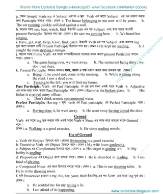 w
w
w
.facebook.com
/tanbir.cox

g. ‡Kvb Simple Sentence G Subject Gici I g~j Verb Gi Av‡M Subject Gi ¸b cÖKvk Kivi
Rb¨ Participle em‡Z cv‡i| †hgb t- The house belonging to me now will be yours. b.
The car running quickly collided against a wall.
h. A‡bK mgq see, hear, watch, find BZ¨vw` verb Gi ci Subject Ges Zvi c‡ii AskwU
present Participle wn‡m‡e MY¨ nq| ‡hgb t He saw me coming here. b. We heard her
singing.
i. Have, get, start, keep, leave, find, catch BZ¨vw` Verb Gi ci Subject Ges Zvici ing
hy³ Ask _vK‡j †mwU Present Participle wn‡m‡e MY¨ nq| †hgb t He kept me waiting. b. I
caught the man stealing a mango.
j. A‡bK mgq Finite Verb Gi mv‡_ m¤úK©nxbfv‡e ev‡K¨i cÖ_g As‡k present Participle em‡Z
cv‡i| †hgb t
a. The game being over, we went away. b. The restaurant being dirty , we
don’t eat there.
k. Present Participle KLbI KLbI mgq, KviY I kZ© cÖKvk Kivi Rb¨ e¨eüZ nq| †hgb t
a. Being ill, he could not, come to the meeting. b. While walking along
the road, I saw a dead cow.
c. Turning to the left, you will find my house.
Past Participle: Verb Gi Past Participle ev 3q iƒc hLb GKB mv‡_ Verb I Adjective
Gi KvR K‡i ZLb Zv‡K Past Participle e‡j| †hgb t Remove the broken glass. b. His
father is a retired army officer.
c. Don’t drink arsenic contaminated water.
Prefect Participle: Having + g~j verb Gi Past participle †K Perfect Participle e‡j|
†hgb t
a. Having done it, he went away. b. He went away having closed the door.
Gerund
Verb Gi mv‡_ ing hy³ Ki‡j hw` GKB mv‡_ Verb I Noun Gi KvR K‡i Zvn‡j Zv‡K Gerund
e‡j|
‡hgb t a. Walking is a good exercise. b. He stops reading novels.
Use of Gerund
a. Verb Gi Subject wnmv‡e e‡m| †hgbt Swimming is a good exercise
b. Transitive Verb Gi Object wnmv‡e e‡m| †hgb t My wife loves gardening.
c. Subject Gi Complement wnmv‡e e‡m| †hgb t a. His target is getting a+. b. My
hobby is angling
d. Preposition Gi Object iƒ‡c em‡Z cv‡i| †hgb t He is absorbed in reading. b. I am
fond of playing.
e. Compound Noun Gi Ask wnmv‡e em‡Z cv‡i| †hgb t a. This is our dressing table. b.
He is in the drawing room.
f. hw` Possessive (†hgb t my, his, her, your, their BZ¨vw`)-Gi ci Verb Gi mv‡_ ing hy³ nq|
†hgb t
a. He scolded me for my telling a lie.
b. I am afraid of its happening. www.tanbircox.blogspot.com
Wants More Updated Bangla e-books(pdf): www.facebook.com/tanbir.ebooks
www.tanbircox.blogspot.com
 