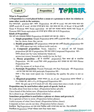 w
w
w
.facebook.com
/tanbir.cox

26
What is Preposition?
A Preposition is a word placed before a noun or a pronoun to show its relation to
some other words in the sentence.
Pre=Av‡M/c~‡e©, position=¯’vb| A_©vr Preposition nj †mB me word hviv †Kvb k‡ãi Av‡M e‡m
c~e©eZ©x word Ges H word Gi g‡a¨ m¤úK© ¯’vcb K‡i| Ab¨ K_vq ejv hvq, †h Word ev Word mgwó
Noun ev Pronoun A_ev Noun equivalent Gi c~‡e© e‡m ev‡K¨i Ab¨vb¨ As‡ki mv‡_ Noun ev
Pronoun A_ev Noun equivalent-Gi m¤úK© ¯’vcb Kwi‡q †`q Zv-B Preposition.
Kinds of Preposition:
MVb Kvh© Ges e¨env‡ii wfwË‡Z Preposition ‡K Qqfv‡M fvM Kiv nq| ‡hgb t
i. Simple preposition: Simple Preposition gyjZt GKwU word Øviv MwVZ| †hgbt at, on, of,
but, by, down, from, like, out etc.
ii. Double preposition: `y‡Uv preposition GK‡Î hy³ n‡q GKwU Double preposition MVb
K‡i| †hgbt upon (up+on), without (with+out) etc.
iii. Compound preposition: Noun, Adjective ev Adverb Gi c~‡e© Simple
preposition hy³ n‡q †h preposition MVb K‡i Zv‡K Compound Preposition e‡j|
‡hgbt about (on+by+out), behind (by+hind) etc.
across (on+cross), beneath (by+neath) [a=on, be=by]
iv. Phrase preposition : `yB ev Z‡ZvwaK preposition wg‡j A_ev `yB ev Z‡ZvwaK
Preposition Ges Ab¨ word wg‡j GKK preposition iƒ‡c e¨eüZ nq Z‡e Zv‡K Phrase
Preposition e‡j|
†hgb t by means of, in front of etc.
v. Participle Preposition: Present Participle Ges Past Participle hw` Preposition
–Gi gZ KvR K‡i Z‡e Zv‡K participle Preposition e‡j|
‡hgb t The man went (past) me. Considering the quality the price is not so
high.
vi. Disguised preposition : KL‡bv KL‡bv on, at, of, per Preposition ¸‡jvi cwie‡Z© o
ev a e¨eüZ nq, Giƒc o ev a †K Disguised Preposition e‡j|
†hgbt He gets up at 8 O’clock (O=of). She comes here once a week. (a=per)
Preposition may be used before other parts of speech. Such as
He walks about from here to there. (Preposition before adverb)
I have heard of this before now. (Preposition before adverb)
He is about to go. (Preposition before infinitive)
Sometimes preposition is used before a phrase or clause and governs it.
He is ignorant of how to swim. (Preposition before phrase).
I told everyone of what I have heard. (Preposition before clause).
It depends on how you do our duty. (Preposition before clause).
Bs‡iwR‡Z wKQy Preposition-Gi m‡½ evsjv wefw³i GKUv m¤úK© jÿ¨ Kiv hvq| wb‡P ZvwjKvwU
wkÿv_©x‡`i Preposition m¤ú‡K© cwi¯‹vi aviYv wb‡Z mvnvh¨ Ki‡e|
PrepositionUnit-5
www.tanbircox.blogspot.com
Wants More Updated Bangla e-books(pdf): www.facebook.com/tanbir.ebooks
www.tanbircox.blogspot.com
 