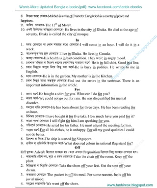 w
w
w
.facebook.com
/tanbir.cox

8. we`¨gvbAe¯’v†evSv‡Z-MahbubisamanofCharacter.Bangladeshisacountryofpeaceand
happiness.
9. ZvwiL †evSv‡Z-The 12th
of March.
10. GKB wRwb‡mi AwfbœZv †evSv‡Z- He lives in the city of Dhaka. He died at the age of
seventy. Dhaka is called the city of mosque.
In
1. mgq †evSv‡Z ev †Kvb mg‡qi g‡a¨ †evSv‡Z-I will come in an hour. I will do it in a
week.
2. A‡cÿvK…Z eo ¯’vb †evSv‡Z-I live in Dhaka. He lives in Canada.
3. Ae¯’v †evSv‡Z-His health is in bad condition. They were in angry mood.
4. ‡cvkvK mw¾Z ev we‡kl ai‡Yi †Kvb wKQy mvRv‡bv A‡_©- He is in full shirt. Stand in a line.
5. ‡Kvb wKQy‡Z Avkªq wb‡q wKQy Kiv A‡_©-He is busy in politics. He writes to me in
English.
6. g‡a¨ †evSv‡Z-He is in the garden. My mother is in the Kitchen.
7. ‡Kvb wKQyi g‡a¨ AšÍf~©³ †evSv‡Z-Find out the errors in the sentence. There is an
important information in the article.
For
1. R‡b¨ A‡_©-He bought a shirt for you. What can I do for you?
2. KviY A‡_©-We could not go out for rain. He was disqualified for mental
disorder.
3. mg‡qi e¨wß †evSv‡Z-He has been absent for three days. He has been reading for
an hour.
4. wewbgq †evSv‡Z-I have bought it for five taka. How much have you paid for it?
5. Kv‡iv c‡ÿ †evSv‡Z I will fight for him.I am speaking for you.
6. cwie‡Z© †evSv‡Z-He acted for his father. He must attend the meeting for him.
7. m‡Ë¡I A‡_©-For all his riches, he is unhappy. For all my good qualities I could
not do better.
8. D‡Ïk¨ ev w`‡K-The ship is started for Singapore.
9. cÖZxK ev cÖwZwbwa Dc¯’vcb A‡_©-What does red colour in national flag stand for?
Off
Off gyjZt Adverb wn‡m‡e e¨eüZ nq| Z‡e GLv‡b Preposition wn‡m‡e wKQy e¨envi †`Lv‡bv nj|
1. KvQvKvwQ †Nu‡l bq, `~‡i G iKg †evSv‡Z-Take the chair off the room. Keep off the
plant.
2. wew”QbœZv ev wePz¨wZ †evSv‡Z-Take the shoes off your feet. Get the spot off your
dream.
3. Af¨¯ÍZv †evSv‡Z-The patient is off his meal. For some reasons, he is off his
jovial mood.
4. mgy‡`ªi KvQvKvwQ-We went off the shore. www.tanbircox.blogspot.com
Wants More Updated Bangla e-books(pdf): www.facebook.com/tanbir.ebooks
www.tanbircox.blogspot.com
 