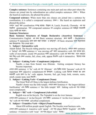 w
w
w
.facebook.com
/tanbir.cox

4
Complex sentence: Sentences containing one main part and one other part where the
clauses are joined into by subordination are called complex sentences. †hgb t When
she heard an explosion, she phoned the police.
Compound sentence: When more than one clauses are joined into a sentence by
coordination, it is called a compound sentence. ‡hgb t She heard an explosion and
phoned the police.
GLv‡b ‘andÕ Øviv coordination m¤úbœ n‡q‡Q| D‡jøL¨ †h, Leech, Svartvik, Chomsky Gi gZ
AvaywbK grammarian hviv compound sentence ‡K complex sentence-Gi AšÍ©f~³ Av‡iKwU
form e‡jB g‡b K‡ib|
Sentence Structures:
Basic Sentence Structures of Simple Declarative (Assertive) Sentences :
Communicative English Gi Rb¨ Basic sentence structure Rvbv Riæix | Declarative
sentence ev statements ¸‡jv n‡jv eûj e¨eüZ I ¸iæZ¡c~Y©| Gi basic structure ¸‡jv Abyave‡bi
Rb¨ D`vniYmn wb‡P †`Iqv n‡jv|
1. Subject + Intransitive verb
Adeeb failed. The bicycle riding practice was moving off slowly. GLv‡b cÖ_g sentence
G ‘failed’ Ges wØZxq sentence G ‘was moving off’ n‡jv intransitive verb. g‡b ivL‡Z n‡e,
verbs of movement, sound Ges position me©`v intransitive verb Gi KvR K‡i| Z‡e GQvovI
Ab¨ wKQy verb †hgb smoke, fail, close, sink, appear BZ¨vw` verb I intransitive wn‡m‡e KvR
Ki‡Z cv‡i|
2. Subject + Linking Verb + Complement (Adjective)
Nambi, a man from Somal, was illiterate. Getting computer literacy has
become important.
GLv‡b cÖ_g sentence G ‘be’ verb Gi ci ‘illiterate’ Ges wØZxq ev‡K¨ ‘become’ verb-Gi ci
important n‡jv adjective complement-Gi D`vniY| Linking verb wn‡m‡e e¨eüZ nq Ggb
K‡qKwU verb n‡jv-‘to be’ verb, appear, become, feel, get, keep, look, remain, seem,
smell, sound, taste, turn BZ¨vw`|
3. Subject + Linking Verb + Complement (Noun)
The Great Wall of China is the largest defence fortification.
Nambi’s home was the little temple. GLv‡b cÖ_g Sentence-G ‘the largest defence
fortification’ Ges wØZxq sentence G ‘the little temple’ n‡jv linking verb-Gi c‡i e¨eüZ
noun complement.
4. Subject + ‘BE’ verb + Complement (Adverbial)
Raghib was on his bicycle. The Tajmahal is on the river Jamuna.
GLv‡b cÖ_g sentence-G ‘on her bicycle’ Ges wØZxq sentence-G ‘on the river Jamuna’ n‡jv
‘be’ verb-Gi c‡i e¨eüZ adverbial complement.
5. Subject + Transitive Verb + Object (Noun/Pronoun)
About 650 million people speak English. The Swedes wear business suits.
GLv‡b cÖ_g sentence-G transitive verb ‘speak’ –Gi c‡i object wn‡m‡e ‘English’ Ges wØZxq
sentence –G transitive verb ‘wear’ Gi c‡i object ‘suits’ e‡m‡Q|
www.tanbircox.blogspot.com
Wants More Updated Bangla e-books(pdf): www.facebook.com/tanbir.ebooks
www.tanbircox.blogspot.com
 