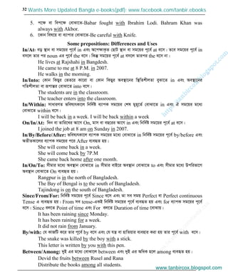 w
w
w
.facebook.com
/tanbir.cox

32
5. c‡ÿ ev wec‡ÿ †evSv‡Z-Babar fought with Ibrahim Lodi. Bahram Khan was
always with Akbor.
6. ‡Kvb wel‡q ev e¨vcvi †evSv‡Z-Be careful with Knife.
Some prepositions: Differences and Uses
In/At: eo ¯’vb ev mg‡qi c~‡e© in Ges A‡cÿvK…Z †QvU ¯’vb ev mg‡qi c~‡e© at e‡m| Z‡e mg‡qi c~‡e© in
em‡j Zvi ci noun Gi cy‡e© the e‡m| wKš‘ mg‡qi c~‡e© at em‡j Zvici the e‡m bv|
He lives at Rajshahi in Bangdesh.
He came to me at 8 P.M. in 2007.
He walks in the morning.
In/Into: †Kvb wKQyi †fZ‡i Kv‡iv ev †Kvb wKQyi Ae¯’v‡bi w¯’wZkxjZv eySv‡Z in Ges Ae¯’v‡bi
MwZkxjZv ev iƒcvšÍi †evSv‡Z into e‡m|
The students are in the classroom.
The teacher enters into the classroom.
In/Within: mvaviYZ fwel¨rKv‡j wbw`©ó e¨vcK mg‡qi †kl gyn~‡Z© †evSv‡Z in Ges H mg‡qi g‡a¨
†evSv‡Z within e‡m|
I will be back in a week. I will be back within a week
On/In/At: w`b ev Zvwi‡Li Av‡M On, gvm ev eQ‡ii Av‡M in Ges wbw`©ó mg‡qi c~‡e© at e‡m|
I joined the job at 8 am on Sunday in 2007.
In/By/Before/After: fwel¨rKv‡j e¨vcK mg‡qi g‡a¨ †evSv‡Z in wbw`©ó mg‡qi c~‡e© by/before Ges
AZxZKv‡ji e¨vcK mg‡qi c‡i After e¨eüZ nq|
She will come back in a week.
She will come back by 7P.M
She came back home after one month.
In/On/To: mxgvi g‡a¨ Ae¯’vb †evSv‡Z in mxgvi evB‡i Ae¯’vb †evSv‡Z to Ges mxgvi g‡a¨ Dcwifv‡M
Ae¯’vb †evSv‡Z On e¨eüZ nq|
Rangpur is in the north of Bangladesh.
The Bay of Bengal is to the south of Bangladesh.
Tajindong is on the south of Bangladesh.
Since/From/For: wbw`©ó mg‡qi c~‡e© Since e‡m Ges Zv me mgq Perfect ev Perfect continuous
Tense G e¨eüZ nq| From me tense-GKB wbw`©ó mg‡qi c~‡e© e¨eüZ nq Ges for e¨vcK mg‡qi c~‡e©
e‡m| Since ej‡Z Point of time Ges For ej‡Z Duration of time ‡evSvq|
It has been raining since Monday.
It has been raining for a week.
It did not rain from January.
By/with: †h KvRwU K‡i Zvi c~‡e© by e‡m Ges †h hš¿ ev nvwZqvi e¨envi Kiv nq Zvi c~‡e© with e‡m|
The snake was killed by the boy with a stick.
This letter is written by you with this pen.
Between/Among: `yB Gi g‡a¨ †evSv‡j between Ges `yB Gi AwaK n‡j among e¨eüZ nq|
Devid the fruits between Rusel and Rana
Distribute the books among all students.
www.tanbircox.blogspot.com
Wants More Updated Bangla e-books(pdf): www.facebook.com/tanbir.ebooks
www.tanbircox.blogspot.com
 