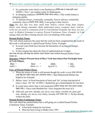 w
w
w
.facebook.com
/tanbir.cox

38
3. In a particular work which is not finished yet (wbw`©ó KvR hv mgvß nqwb Giƒc
†evSv‡Z) t Now 1 am reading a play by Shakespeare.
4. In changing condition (cwieZ©bkxj welq eY©bvi †ÿ‡Î ) t The world climate is
changing rapidly.
5. To indicate always, continually, constantly, forever (always, continually,
constantly, forever BZ¨vw` k‡ãi †ÿ‡Î) t I am going to Italy forever.
Note: See, feel, like, love, hate, smell, hear, believe, consist, bring, hope, forgive,
desire, want, belong, remember, think, understand, notice, recognize, know, wish etc.
verbs are not used in continuous form in Conventional Grammar but these are now
used in Modern Grammar to express Present Continuous Tense. Example: (i) I am
seeing a bird. (ii) She is feeling unwell. (iii) I am thinking of the matter.
Present Perfect Tense:
The verb which expresses the sense that the work has been completed but the result of
that work is still present is called Present Perfect Tense. Example:
In recent years birds have become the barometers of ecological changes
around us.
In fact oregami has taken the form of sophisticated art in Japan.
†Kvb KvR †kl n‡q †M‡Q wKš‘ Zvi djvdj GL‡bv we`¨gvb Giƒc †evSv‡Z Present Perfect Tense
e¨eüZ nq|
Structure: Subject+Present form of Have Verb (have/has)+Past Participle form
of Verb+Object.
They + have + eaten + rice.
(sub.) + (have v.) + (p.p.of v.) + (obj.)
Uses of Present Perfect Tense:
1. When the action of work is still present though the work is over (KvR †kl n‡q
†M‡Q wKš‘ dj eZ©gvb Av‡Q Giƒc †evSv‡bvi †ÿvÎ) t Haji Muhammad Mohsin has
helped a lot of people.
2. Before ‘since’ (a fixed time/point of time) and ‘for’ (a long time/period of
time) (‘since’ Ges ‘for’ Gi Av‡M) t Rashed has got a bad headache for one hour.
3. In a past tense where time is not mentioned (AZxZ mg‡qi †Kvb KvR †hLv‡b mg‡qi
D‡jøL †bB) t I have read Macbeth but 1 have forgotten the most of it.
4. After just, just now, already, yet, never, ever, lately, recently etc, (just, just
now, already, yet, never, ever, lately, recently Gme k‡ãi c‡i ) t He has already
written the letter.
Present Perfect Continuous Tense:
The verb which has started before but is still going on is called Present Perfect
Continuous Tense. Example:
It has been raining for two hours.
Rina has been living in Dhaka since 1991.
www.tanbircox.blogspot.com
Wants More Updated Bangla e-books(pdf): www.facebook.com/tanbir.ebooks
www.tanbircox.blogspot.com
 