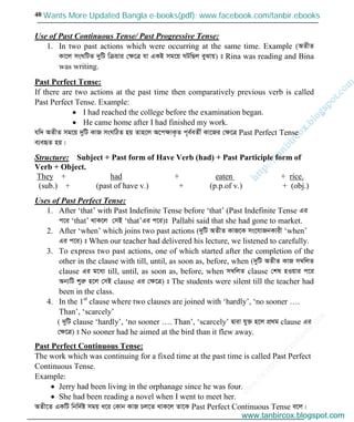 w
w
w
.facebook.com
/tanbir.cox

40
Use of Past Continuous Tense/ Past Progressive Tense:
1. In two past actions which were occurring at the same time. Example (AZxZ
Kv‡j msNwUZ `ywU wµqvi †ÿ‡Î hv GKB mg‡q NUwQj eySvq) t Rina was reading and Bina
was writing.
Past Perfect Tense:
If there are two actions at the past time then comparatively previous verb is called
Past Perfect Tense. Example:
I had reached the college before the examination began.
He came home after I had finished my work.
hw` AZxZ mg‡q `ywU KvR msNwVZ nq Zvn‡j A‡cÿvK…Z c~e©eZx© Kv‡Ri †ÿ‡Î Past Perfect Tense
e¨eüZ nq|
Structure: Subject + Past form of Have Verb (had) + Past Participle form of
Verb + Object.
They + had + eaten + rice.
(sub.) + (past of have v.) + (p.p.of v.) + (obj.)
Uses of Past Perfect Tense:
1. After ‘that’ with Past Indefinite Tense before ‘that’ (Past Indefinite Tense Gi
c‡i ‘that’ _vK‡j †mB ‘that’Gi c‡i)t Pallabi said that she had gone to market.
2. After ‘when’ which joins two past actions (`ywU AZxZ KvR‡K ms‡hvRbKvix ‘when’
Gi c‡i) t When our teacher had delivered his lecture, we listened to carefully.
3. To express two past actions, one of which started after the completion of the
other in the clause with till, until, as soon as, before, when (`ywU AZxZ KvR m¤^wjZ
clause Gi g‡a¨ till, until, as soon as, before, when m¤^wjZ clause †kl nIqvi c‡i
Ab¨wU kyiæ n‡j †mB clause Gi †ÿ‡Î) t The students were silent till the teacher had
been in the class.
4. In the 1st
clause where two clauses are joined with ‘hardly’, ‘no sooner ….
Than’, ‘scarcely’
( `ywU clause ‘hardly’, ‘no sooner …. Than’, ‘scarcely’ Øviv hy³ n‡j cÖ_g clause Gi
†ÿ‡Î) t No sooner had he aimed at the bird than it flew away.
Past Perfect Continuous Tense:
The work which was continuing for a fixed time at the past time is called Past Perfect
Continuous Tense.
Example:
Jerry had been living in the orphanage since he was four.
She had been reading a novel when I went to meet her.
AZx‡Z GKwU wbw`©ó mgq a‡i †Kvb KvR Pj‡Z _vK‡j Zv‡K Past Perfect Continuous Tense e‡j|
www.tanbircox.blogspot.com
Wants More Updated Bangla e-books(pdf): www.facebook.com/tanbir.ebooks
www.tanbircox.blogspot.com
 