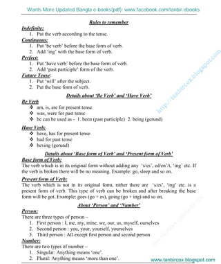 w
w
w
.facebook.com
/tanbir.cox

Rules to remember
Indefinite:
1. Put the verb according to the tense.
Continuous:
1. Put ‘be verb’ before the base form of verb.
2. Add ‘ing’ with the base form of verb.
Perfect:
1. Put ‘have verb’ before the base form of verb.
2. Add ‘past participle’ form of the verb.
Future Tense:
1. Put ‘will’ after the subject.
2. Put the base form of verb.
Details about ‘Be Verb’ and ‘Have Verb’
Be Verb
 am, is, are for present tense
 was, were for past tense
 be can be used as - 1. been (past participle) 2. being (gerund)
Have Verb:
 have, has for present tense
 had for past tense
 heving (gerund)
Details about ‘Base form of Verb’ and ‘Present form of Verb’
Base form of Verb:
The verb which is in its original form without adding any ‘s/es’, ed/en’/t, ‘ing’ etc. If
the verb is broken there will be no meaning. Example: go, sleep and so on.
Present form of Verb:
The verb which is not in its original form, rather there are ‘s/es’, ‘ing’ etc. is a
present form of verb. This type of verb can be broken and after breaking the base
form will be got. Example: goes (go + es), going (go + ing) and so on.
About ‘Person’ and ‘Number’
Person:
There are three types of person –
1. First person : I, me, my, mine, we, our, us, myself, ourselves
2. Second person : you, your, yourself, yourselves
3. Third person : All except first person and second person
Number:
There are two types of number –
1. Singular: Anything means ‘one’.
2. Plural: Anything means ‘more than one’. www.tanbircox.blogspot.com
Wants More Updated Bangla e-books(pdf): www.facebook.com/tanbir.ebooks
www.tanbircox.blogspot.com
 