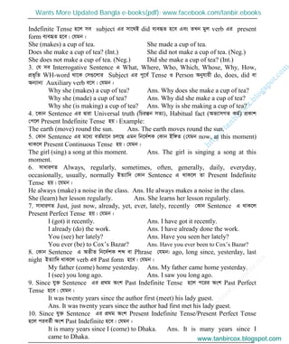 w
w
w
.facebook.com
/tanbir.cox

Indefinite Tense n‡j me subject Gi mv‡_B did e¨eüZ n‡e Ges ZLb gyj verb Gi present
form e¨eüZ n‡e| †hgb :
She (makes) a cup of tea. She made a cup of tea.
Does she make a cup of tea? (Int.) She did not make a cup of tea. (Neg.)
She does not make a cup of tea. (Neg.) Did she make a cup of tea? (Int.)
3. †h me Interrogative Sentence G What, Where, Who, Which, Whose, Why, How,
cÖf„wZ WH-word _v‡K †m¸‡jvi Subject Gi cy‡e© Tense I Person Abyhvqx do, does, did ev
Ab¨vb¨ Auxiliary verb e‡m| †hgb :
Why she (makes) a cup of tea? Ans. Why does she make a cup of tea?
Why she (made) a cup of tea? Ans. Why did she make a cup of tea?
Why she (is making) a cup of tea? Ans. Why is she making a cup of tea?
4. ‡Kvb Sentence Gi Øviv Universal truth (wPišÍb mZ¨), Habitual fact (Af¨vmMZ Kg©) cÖKvk
†c‡j Present Indefinite Tense nq| Example:
The earth (move) round the sun. Ans. The earth moves round the sun.
5. †Kvb Sentence Gi g‡a¨ eZ©gv‡b Pj‡Q Ggb wb‡`©kK †Kvb Bw½Z (†hgb now, at this moment)
_vK‡j Present Continuous Tense nq| †hgb :
The girl (sing) a song at this moment. Ans. The girl is singing a song at this
moment.
6. mvaviYZ Always, regularly, sometimes, often, generally, daily, everyday,
occasionally, usually, normally BZ¨vw` †Kvb Sentence G _vK‡j Zv Present Indefinite
Tense nq| ‡hgb :
He always (make) a noise in the class. Ans. He always makes a noise in the class.
She (learn) her lesson regularly. Ans. She learns her lesson regularly.
7. mvaviYZ Just, just now, already, yet, ever, lately, recently †Kvb Sentence G _vK‡j
Present Perfect Tense nq| †hgb :
I (got) it recently. Ans. I have got it recently.
I already (do) the work. Ans. I have already done the work.
You (see) her lately? Ans. Have you seen her lately?
You ever (be) to Cox’s Bazar? Ans. Have you ever been to Cox’s Bazar?
8. †Kvb Sentence G AZxZ wb‡`©kK kã ev Phrase †hgb: ago, long since, yesterday, last
night BZ¨vw` _vK‡j verb Gi Past form n‡e| †hgb :
My father (come) home yesterday. Ans. My father came home yesterday.
I (see) you long ago. Ans. I saw you long ago.
9. Since hy³ Sentence Gi cÖ_g Ask Past Indefinite Tense n‡j c‡ii Ask Past Perfect
Tense n‡e| †hgb :
It was twenty years since the author first (meet) his lady guest.
Ans. It was twenty years since the author had first met his lady guest.
10. Since hy³ Sentence Gi cÖ_g Ask Present Indefinite Tense/Present Perfect Tense
n‡j cieZ©x Ask Past Indefinite n‡e| †hgb :
It is many years since I (come) to Dhaka. Ans. It is many years since I
came to Dhaka. www.tanbircox.blogspot.com
Wants More Updated Bangla e-books(pdf): www.facebook.com/tanbir.ebooks
www.tanbircox.blogspot.com
 