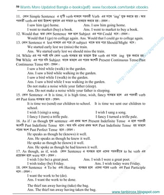 w
w
w
.facebook.com
/tanbir.cox

50
11. †Kvb Simple Sentence G `yÕwU verb _vK‡j cieZ©x Verb Gi mv‡_ ‘ing’ hy³ Ki‡Z nq| Avi
cieZx© verb-Gi Øviv D‡Ïk¨ eySv‡j Gi mvg‡b to e¨envi Ki‡Z nq| †hgb :
I saw him (go) home. Ans. I saw him going home.
I went to market (buy) a book. Ans. I went to market to buy a book.
12. Would that Øviv †Kvb Sentence ïiæ n‡j Subject Gi c‡i Could e‡m| †hgb :
Would that I (go) to college again. Ans. Would that I could go to college again.
13. †Kvb Sentence G lest _vK‡j Gi c‡i †h subject _v‡K Zvi c‡i Should/Might e‡m|
We started early lest we (miss) the train.
Ans. We started early lest we should miss the train.
14. While Gi ci ciB hw` †Kvb verb e¨eüZ nq Zvn‡j D³ verb Gi mv‡_ ing hy³ Ki‡Z nq|
wKš‘ While Gi c‡i hw` Subject _v‡K Zvn‡j Gi c‡ii AskwU Present Continuous Tense/Past
Continuous Tense n‡e| ‡hgb :
I saw a bird while (walk) in the garden.
Ans. I saw a bird while walking in the garden.
I saw a bird while I (walk) in the garden.
Ans. I saw a bird while I was walking in the garden.
Do not make a noise while your father (sleep).
Ans. Do not make a noise while your father is sleeping.
15. †Kvb Sentence -G It is time, it is high time, wish, fancy e¨eüZ n‡j Gi cieZ©x verb
Gi Past form e¨eüZ n‡e| †hgb:
It is time we (send) our children to school. It is time we sent our children to
school.
I wish I (sing) a song. I wish I sang a song.
I fancy I (turn) a trifle pale. I fancy I turned a trifle pale.
16. As if / as though hy³ sentence -Gi cÖ_g Ask Present Indefinite Tense G n‡j cieZ©x
AskwU Past Indefinite Tense n‡e| Avi hw` G‡`i cÖ_g Ask Past Indefinite Tense nq Zvn‡j
c‡ii Ask Past Perfect Tense n‡e| †hgb :
He speaks as though he (knows) it well.
Ans. He speaks as though he knew it well.
He spoke as though he (know) it well.
Ans. He spoke as though he had known it well.
17. As though, as if, wish †Kvb Sentence G e¨eüZ n‡j G‡`i cieZ©x‡Z to be verb Gi
cÖ‡qvRb n‡j were e‡m| †hgb :
I wish I (to be) a great poet. Ans. I wish I were a great poet.
I wish today (be) Friday. Ans. I wish today were Friday.
18. †Kvb Sentence G To be Ges Having e¨eüZ n‡j G‡`i c‡ii verb Gi Past Participle
e‡m| †hgb :
I want the work to be (do).
Ans. I want the work to be done.
The thief ran away having (take) the bag.
Ans. The thief ran away having taken the bag.
www.tanbircox.blogspot.com
Wants More Updated Bangla e-books(pdf): www.facebook.com/tanbir.ebooks
www.tanbircox.blogspot.com
 