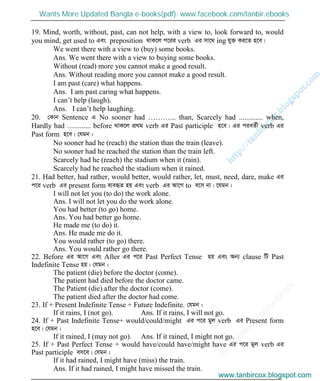 w
w
w
.facebook.com
/tanbir.cox

19. Mind, worth, without, past, can not help, with a view to, look forward to, would
you mind, get used to Ges preposition _vK‡j c‡ii verb Gi mv‡_ ing hy³ Ki‡Z n‡e|
We went there with a view to (buy) some books.
Ans. We went there with a view to buying some books.
Without (read) more you cannot make a good result.
Ans. Without reading more you cannot make a good result.
I am past (care) what happens.
Ans. I am past caring what happens.
I can’t help (laugh).
Ans. I can’t help laughing.
20. †Kvb Sentence G No sooner had ………... than, Scarcely had ............. when,
Hardly had …......... before _vK‡j cÖ_g verb Gi Past participle n‡e| Gi cieZ©x verb Gi
Past form n‡e| †hgb :
No sooner had he (reach) the station than the train (leave).
No sooner had he reached the station than the train left.
Scarcely had he (reach) the stadium when it (rain).
Scarcely had he reached the stadium when it rained.
21. Had better, had rather, would better, would rather, let, must, need, dare, make Gi
c‡i verb Gi present form e¨eüZ nq Ges verb Gi Av‡M to e‡m bv| ‡hgb :
I will not let you (to do) the work alone.
Ans. I will not let you do the work alone.
You had better (to go) home.
Ans. You had better go home.
He made me (to do) it.
Ans. He made me do it.
You would rather (to go) there.
Ans. You would rather go there.
22. Before Gi Av‡M Ges After Gi c‡i Past Perfect Tense nq Ges Ab¨ clause wU Past
Indefinite Tense nq| †hgb :
The patient (die) before the doctor (come).
The patient had died before the doctor came.
The Patient (die) after the doctor (come).
The patient died after the doctor had come.
23. If + Present Indefinite Tense + Future Indefinite. †hgb :
If it rains, I (not go). Ans. If it rains, I will not go.
24. If + Past Indefinite Tense+ would/could/might Gi c‡i gyj verb Gi Present form
n‡e| †hgb :
If it rained, I (may not go). Ans. If it rained, I might not go.
25. If + Past Perfect Tense + would have/could have/might have Gi c‡i gyj verb Gi
Past participle em‡e| †hgb :
If it had rained, I might have (miss) the train.
Ans. If it had rained, I might have missed the train.
www.tanbircox.blogspot.com
Wants More Updated Bangla e-books(pdf): www.facebook.com/tanbir.ebooks
www.tanbircox.blogspot.com
 