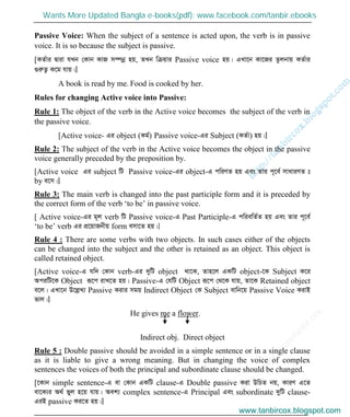 w
w
w
.facebook.com
/tanbir.cox

Passive Voice: When the subject of a sentence is acted upon, the verb is in passive
voice. It is so because the subject is passive.
[KZ©vi Øviv hLb †Kvb KvR m¤úbœ nq, ZLb wµqvi Passive voice nq| GLv‡b Kv‡Ri Zzjbvq KZ©vi
¸iæZ¡ K‡g hvq|]
A book is read by me. Food is cooked by her.
Rules for changing Active voice into Passive:
Rule 1: The object of the verb in the Active voice becomes the subject of the verb in
the passive voice.
[Active voice- Gi object (Kg©) Passive voice-Gi Subject (KZ©v) nq|]
Rule 2: The subject of the verb in the Active voice becomes the object in the passive
voice generally preceded by the preposition by.
[Active voice Gi subject wU Passive voice-Gi object-G cwiYZ nq Ges Zvi c~‡e© mvaviYZ t
by e‡m|]
Rule 3: The main verb is changed into the past participle form and it is preceded by
the correct form of the verb ‘to be’ in passive voice.
[ Active voice-Gi g~j verb wU Passive voice-G Past Participle-G cwiewZ©Z nq Ges Zvi c~‡e©
‘to be’ verb Gi cÖ‡qvRbxq form emv‡Z nq|]
Rule 4 : There are some verbs with two objects. In such cases either of the objects
can be changed into the subject and the other is retained as an object. This object is
called retained object.
[Active voice-G hw` †Kvb verb-Gi `ywU object _v‡K, Zvn‡j GKwU object-‡K Subject K‡i
AciwU‡K Object iƒ‡c ivL‡Z nq| Passive-G †hwU Object iƒ‡c †_‡K hvq, Zv‡K Retained object
e‡j| GLv‡b D‡jøL¨ Passive Kivi mgq Indirect Object †K Subject evwb‡q Passive Voice KivB
fvj|]
He gives me a flower.
Indirect obj. Direct object
Rule 5 : Double passive should be avoided in a simple sentence or in a single clause
as it is liable to give a wrong meaning. But in changing the voice of complex
sentences the voices of both the principal and subordinate clause should be changed.
[‡Kvb simple sentence-G ev †Kvb GKwU clause-G Double passive Kiv DwPZ bq, KviY G‡Z
ev‡K¨i A_© fyj n‡q hvq| Aek¨ complex sentence-G Principal Ges subordinate `ywU clause-
GiB passive Ki‡Z nq|]
www.tanbircox.blogspot.com
Wants More Updated Bangla e-books(pdf): www.facebook.com/tanbir.ebooks
www.tanbircox.blogspot.com
 