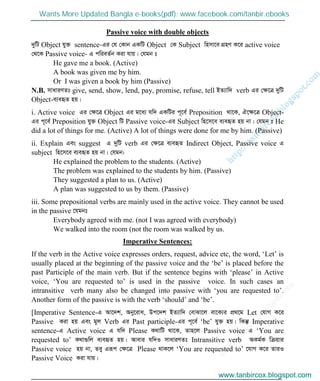 w
w
w
.facebook.com
/tanbir.cox

Passive voice with double objects
`ywU Object hy³ sentence-Gi †h †Kvb GKwU Object †K Subject wnmv‡e MÖnY K‡i active voice
†_‡K Passive voice- G cwieZ©b Kiv hvq| †hgb t
He gave me a book. (Active)
A book was given me by him.
Or I was given a book by him (Passive)
N.B. mvaviYZt give, send, show, lend, pay, promise, refuse, tell BZ¨vw` verb Gi †ÿ‡Î `ywU
Object-e¨eüZ nq|
i. Active voice Gi †ÿ‡Î Object Gi g‡a¨ hw` GKwUi c~‡e© Preposition _v‡K, H‡ÿ‡Î Object-
Gi c~‡e© Preposition hy³ Object wU Passive voice-Gi Subject wn‡m‡e e¨eüZ nq bv| †hgb t He
did a lot of things for me. (Active) A lot of things were done for me by him. (Passive)
ii. Explain Ges suggest G `ywU verb Gi †ÿ‡Î e¨eüZ Indirect Object, Passive voice G
subject wn‡m‡e e¨eüZ nq bv| †hgb:
He explained the problem to the students. (Active)
The problem was explained to the students by him. (Passive)
They suggested a plan to us. (Active)
A plan was suggested to us by them. (Passive)
iii. Some prepositional verbs are mainly used in the active voice. They cannot be used
in the passive ‡hgbt
Everybody agreed with me. (not I was agreed with everybody)
We walked into the room (not the room was walked by us.
Imperative Sentences:
If the verb in the Active voice expresses orders, request, advice etc, the word, ‘Let’ is
usually placed at the beginning of the passive voice and the ‘be’ is placed before the
past Participle of the main verb. But if the sentence begins with ‘please’ in Active
voice, ‘You are requested to’ is used in the passive voice. In such cases an
intransitive verb many also be changed into passive with ‘you are requested to’.
Another form of the passive is with the verb ‘should’ and ‘be’.
[Imperative Sentence-G Av‡`k, Aby‡iva, Dc‡`k BZ¨vw` †evSv‡j ev‡K¨i cÖ_‡g Let †hvM K‡i
Passive Kiv nq Ges gyj Verb Gi Past participle-Gi c~‡e© ‘be’ hy³ nq| wKš‘ Imperative
sentence-G Active voice G hw` Please K_vwU _v‡K, Zvn‡j Passive voice G ‘You are
requested to’ K_v¸wj e¨eüZ nq| Avevi hw`I mvaviYZt Intransitive verb AKg©K wµqvi
Passive voice nq bv, Zey Giƒc †ÿ‡Î Please _vK‡j ‘You are requested to’ ‡hvM K‡i ZviI
Passive Voice Kiv hvq|
www.tanbircox.blogspot.com
Wants More Updated Bangla e-books(pdf): www.facebook.com/tanbir.ebooks
www.tanbircox.blogspot.com
 