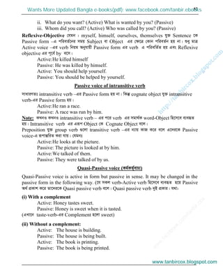 w
w
w
.facebook.com
/tanbir.cox

57
ii. What do you want? (Active) What is wanted by you? (Passive)
iii. Whom did you call? (Active) Who was called by you? (Passive)
Reflexive-Objective †hgb : myself, himself, ourselves, themselves hy³ Sentence ‡K
Passive form –G cwieZ©‡bi mgq Subject ev Object Gi †ÿ‡Î †Kvb cwieZ©b nq bv| ïay gvÎ
Active voice –Gi verb wbqg Abyhvqx Passive form Gi verb G cwiewZ©Z nq Ges Reflexive
objective Gi c~‡e© by e‡m|
Active:He killed himself
Passive: He was killed by himself.
Active: You should help yourself.
Passive: You should be helped by yourself.
Passive voice of intransitive verb
mvaviYZt intransitive verb –Gi Passive form nq bv| wKš‘ cognate object hy³ intransitive
verb-Gi Passive form nq|
Active:He ran a race.
Passive: A race was run by him.
Note: KLbI KLbI intransitive verb – Gi c‡i verb Gi mgv_©K word-Object wn‡m‡e e¨eüZ
nq| Intransitive verb Gi Giƒc Object †K Cognate Object e‡j|
Preposition hy³ group verb ¸‡jv transitive verb –Gi b¨vq KvR K‡i e‡j G‡`i‡K Passive
voice-G iƒcvšÍwiZ Kiv hvq| †hgbt
Active:He looks at the picture.
Passive: The picture is looked at by him.
Active:We talked of them.
Passive: They were talked of by us.
Quasi-Passive voice (Kg©KZ©„evP¨)
Quasi-Passive voice is active in form but passive in sense. It may be changed in the
passive form in the following way. (‡h mKj verb-Active verb wn‡m‡e e¨eüZ n‡q Passive
A_© cÖKvk K‡i Zv‡`i‡K Quasi passive verb e‡j| Quasi passive verb `yB cÖKvi| h_v:
(i) With a complement
Active: Honey tastes sweet.
Passive: Honey is sweet when it is tasted.
(GLv‡b taste-verb-Gi Complement n‡jv sweet)
(ii) Without a complement:
Active: The house is building.
Passive: The house is being built.
Active: The book is printing.
Passive: The book is being printed.
www.tanbircox.blogspot.com
Wants More Updated Bangla e-books(pdf): www.facebook.com/tanbir.ebooks
www.tanbircox.blogspot.com
 