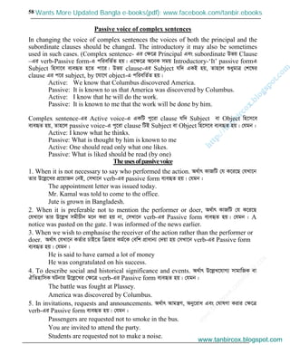 w
w
w
.facebook.com
/tanbir.cox

58
Passive voice of complex sentences
In changing the voice of complex sentences the voices of both the principal and the
subordinate clauses should be changed. The introductory it may also be sometimes
used in such cases. (Complex sentence- Gi †ÿ‡Î Principal Ges subordinate Dfq Clause
–Gi verb-Passive form-G cwiewZ©Z nq| G‡ÿ‡Î A‡bK mgq Introductory-‘It’ passive formG
Subject wnmv‡e e¨eüZ n‡Z cv‡i| Dfq clause-Gi Subject hw` GKB nq, Zvn‡j ïaygvÎ †k‡li
clause Gi c‡i subject, by ‡hv‡M object-G cwiewZ©Z nq|
Active: We know that Columbus discovered America.
Passive: It is known to us that America was discovered by Columbus.
Active: I know that he will do the work.
Passive: It is known to me that the work will be done by him.
Complex sentence-Gi Active voice-G GKwU cy‡iv clause hw` Subject ev Object wn‡m‡e
e¨eüZ nq, Zvn‡j passive voice-G cy‡iv clause wUB Subject ev Object wn‡m‡e e¨eüZ nq| †hgb :
Active: I know what he thinks.
Passive: What is thought by him is known to me
Active: One should read only what one likes.
Passive: What is liked should be read (by one)
Theusesofpassivevoice
1. When it is not necessary to say who performed the action. A_©vr KvRwU †h K‡i‡Q †hLv‡b
Zvi D‡jø‡Li cÖ‡qvRb †bB, †mLv‡b verb-Gi passive form e¨eüZ nq| †hgb :
The appointment letter was issued today.
Mr. Kamal was told to come to the office.
Jute is grown in Bangladesh.
2. When it is preferable not to mention the performer or doer, A_©vr KvRwU †h K‡i‡Q
†hLv‡b Zvi D‡jøL mgxPxb g‡b Kiv nq bv, †mLv‡b verb-Gi Passive form e¨eüZ nq| †hgb : A
notice was pasted on the gate. I was informed of the news earlier.
3. When we wish to emphasise the receiver of the action rather than the performer or
doer. A_©vr †hLv‡b KZ©vi PvB‡Z wµqvi Kg©‡K †ewk cÖvavb¨ †`qv nq †mLv‡b verb-Gi Passive form
e¨eüZ nq| †hgb :
He is said to have earned a lot of money
He was congratulated on his success.
4. To describe social and historical significance and events. A_©vr D‡jøL‡hvM¨ mvgvwRK ev
HwZnvwmK NUbvi D‡jø‡Li †ÿ‡Î verb-Gi Passive form e¨eüZ nq| †hgb :
The battle was fought at Plassey.
America was discovered by Columbus.
5. In invitations, requests and announcements. A_©vr Avgš¿Y, Aby‡iva Ges †NvlYv Kivi †ÿ‡Î
verb-Gi Passive form e¨eüZ nq| †hgb :
Passengers are requested not to smoke in the bus.
You are invited to attend the party.
Students are requested not to make a noise.
www.tanbircox.blogspot.com
Wants More Updated Bangla e-books(pdf): www.facebook.com/tanbir.ebooks
www.tanbircox.blogspot.com
 